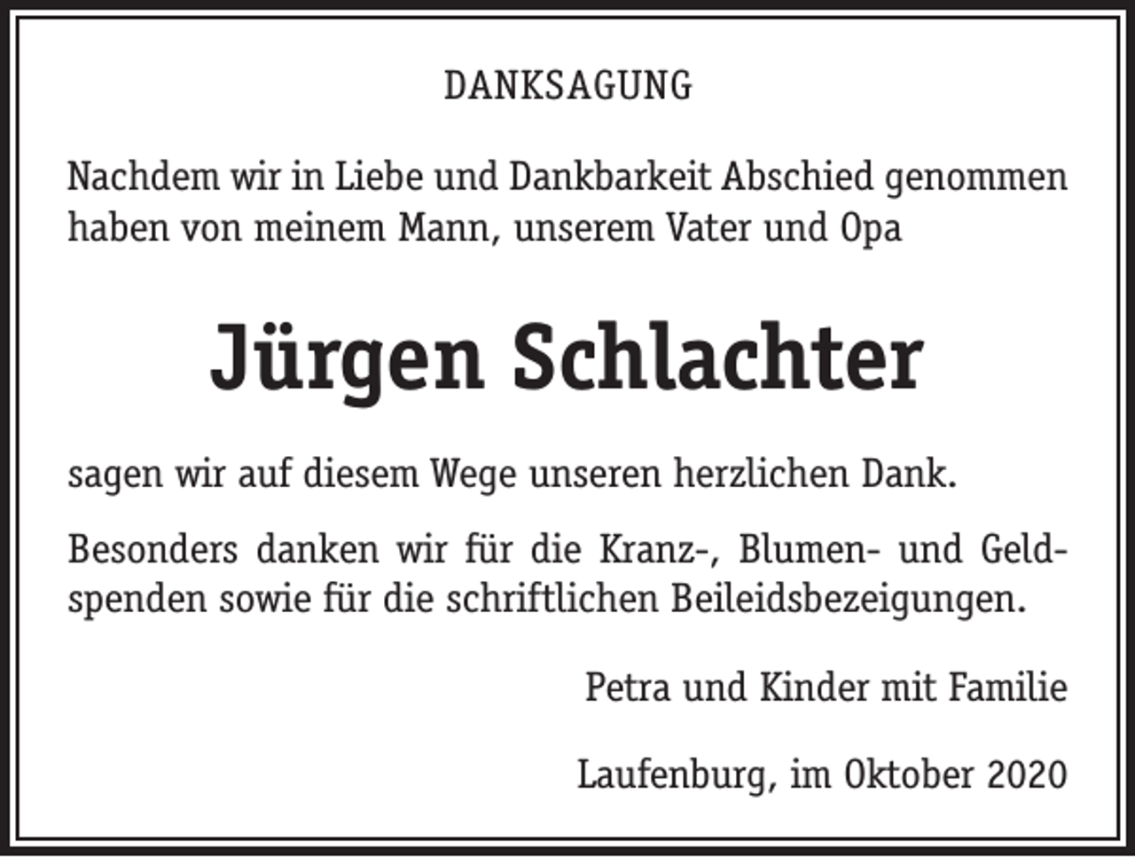 <p>DANKSAGUNG<br />Nachdem wir in Liebe und Dankbarkeit Abschied genommen<br />haben von meinem Mann, unserem Vater und Opa</p><p>Jürgen Schlachter<br />sagen wir auf diesem Wege unseren herzlichen Dank.<br />Besonders danken wir für die Kranz-, Blumen- und Geld­<br />spenden sowie für die schriftlichen Beileids­bezeigungen.<br />Petra und Kinder mit Familie<br />Laufenburg, im Oktober 2020</p>