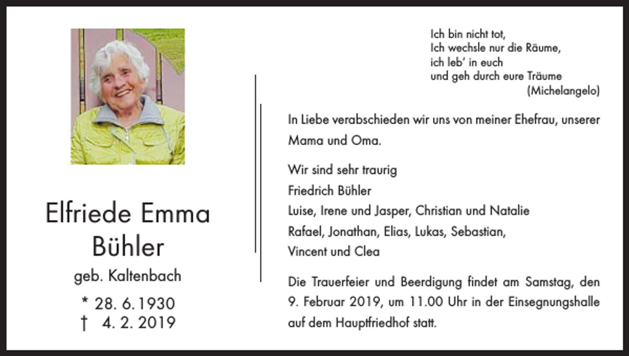 <p>Ich bin nicht tot,<br />Ich wechsle nur die Räume,<br />ich leb‘ in euch<br />und geh durch eure Träume<br />(Michelangelo)</p><p>In Liebe verabschieden wir uns von meiner Ehefrau, unserer<br />Mama und Oma.</p><p>Elfriede Emma<br />Bühler<br />geb. Kaltenbach<br />* 28. 6. 1930<br />† 4. 2. 2019</p><p>Wir sind sehr traurig<br />Friedrich Bühler<br />Luise, Irene und Jasper, Christian und Natalie<br />Rafael, Jonathan, Elias, Lukas, Sebastian,<br />Vincent und Clea<br />Die Trauerfeier und Beerdigung findet am Samstag, den<br />9. Februar 2019, um 11.00 Uhr in der Einsegnungshalle<br />auf dem Hauptfriedhof statt.</p>