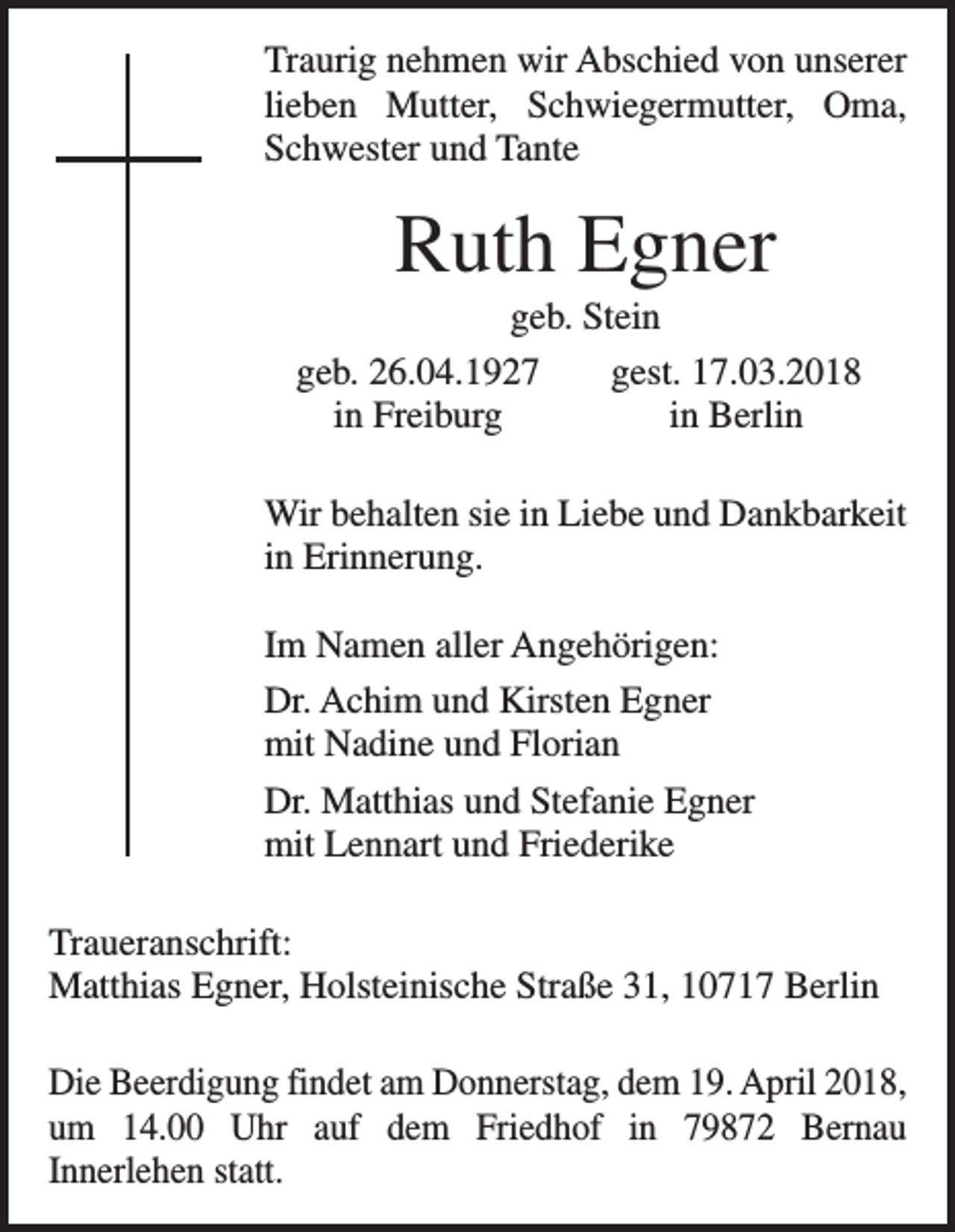 <p>Traurig nehmen wir Abschied von unserer<br />lieben Mutter, Schwiegermutter, Oma,<br />Schwester und Tante</p><p>Ruth Egner<br />geb. Stein<br />geb. 26.04.1927<br />gest. 17.03.2018</p><p>in Freiburg<br />in Berlin<br />Wir behalten sie in Liebe und Dankbarkeit<br />in Erinnerung.<br />Im Namen aller Angehörigen:<br />Dr. Achim und Kirsten Egner<br />mit Nadine und Florian<br />Dr. Matthias und Stefanie Egner<br />mit Lennart und Friederike<br />Traueranschrift:<br />Matthias Egner, Holsteinische Straße 31, 10717 Berlin<br />Die Beerdigung findet am Donnerstag, dem 19. April 2018,<br />um 14.00 Uhr auf dem Friedhof in 79872 Bernau<br />­Innerlehen statt.</p>