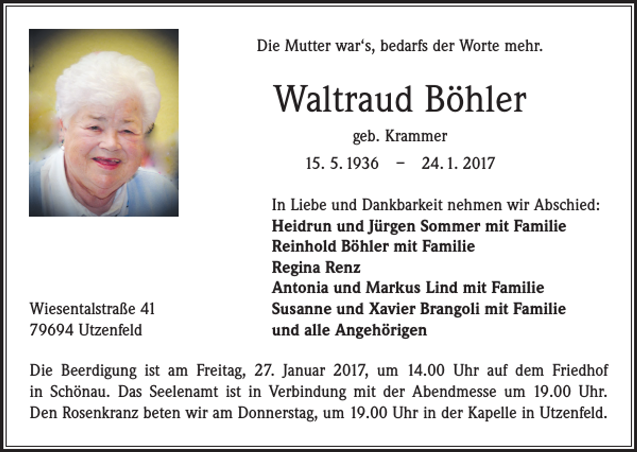 <p>Die Mutter war‘s, bedarfs der Worte mehr.</p><p>Waltraud Böhler<br />geb. Krammer<br />15. 5. 1936 – 24. 1. 2017</p><p>Wiesentalstraße 41<br />79694 Utzenfeld</p><p>In Liebe und Dankbarkeit nehmen wir Abschied:<br />Heidrun und Jürgen Sommer mit Familie<br />Reinhold Böhler mit Familie<br />Regina Renz<br />Antonia und Markus Lind mit Familie<br />Susanne und Xavier Brangoli mit Familie<br />und alle Angehörigen</p><p>Die Beerdigung ist am Freitag, 27. Januar 2017, um 14.00 Uhr auf dem Friedhof<br />in Schönau. Das Seelenamt ist in Verbindung mit der Abendmesse um 19.00 Uhr.<br />Den Rosenkranz beten wir am Donnerstag, um 19.00 Uhr in der Kapelle in Utzenfeld.</p>