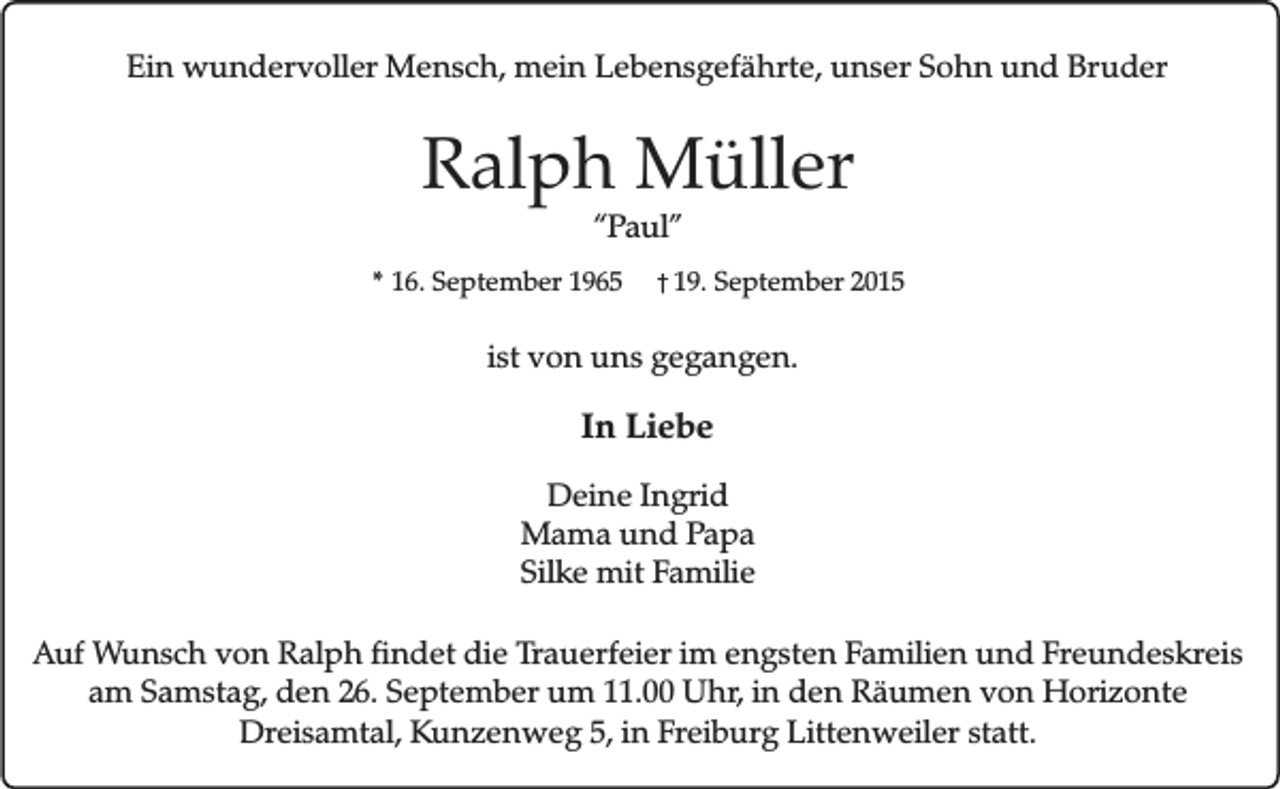 <p>Ein wundervoller Mensch, mein Lebensgefährte, unser Sohn und Bruder</p><p>Ralph Müller<br />“Paul”</p><p>* 16. September 1965</p><p>� 19. September 2015</p><p>ist von uns gegangen.</p><p>In Liebe<br />Deine Ingrid<br />Mama und Papa<br />Silke mit Familie<br />Auf Wunsch von Ralph findet die Trauerfeier im engsten Familien und Freundeskreis<br />am Samstag, den 26. September um 11.00 Uhr, in den Räumen von Horizonte<br />Dreisamtal, Kunzenweg 5, in Freiburg Littenweiler statt.</p>