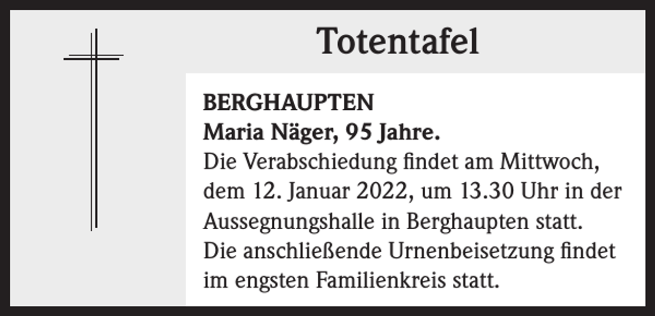 <p>Totentafel<br />Totentafel<br />BERGHAUPTEN<br />Maria Näger, 95 Jahre.<br />Die Verabschiedung findet am Mittwoch,<br />dem 12. Januar 2022, um 13.30 Uhr in der<br />Aussegnungshalle in Berghaupten statt.<br />Die anschließende Urnenbeisetzung findet<br />im engsten Familienkreis statt.</p>