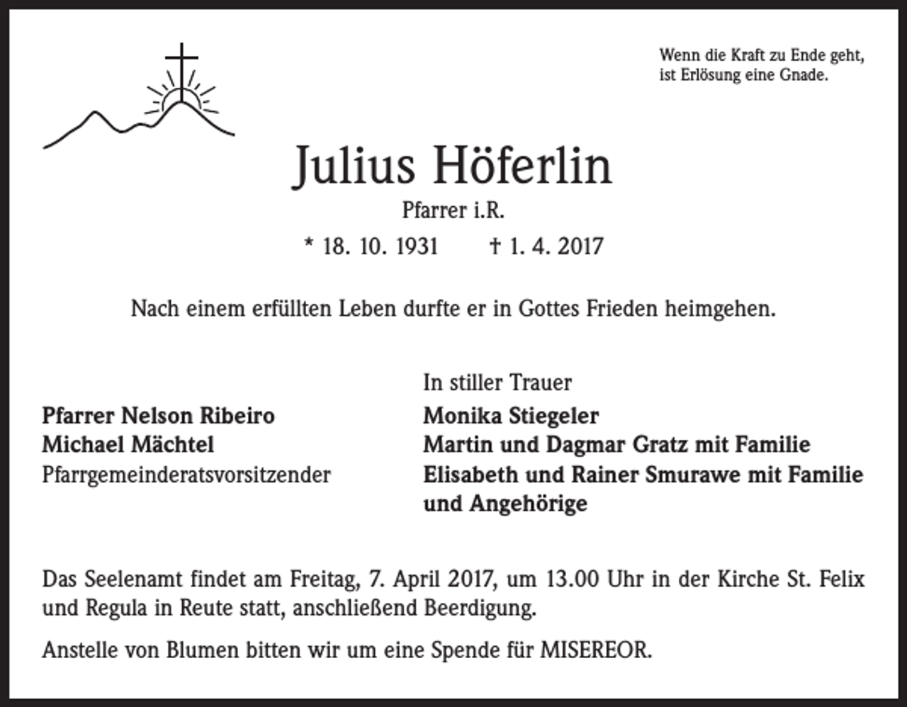<p>Wenn die Kraft zu Ende geht,<br />ist Erlösung eine Gnade.</p><p>Julius Höferlin<br />Pfarrer i.R.<br />* 18. 10. 1931 † 1. 4. 2017</p><p>Nach einem erfüllten Leben durfte er in Gottes Frieden heimgehen.</p><p>Pfarrer Nelson Ribeiro<br />Michael Mächtel<br />Pfarrgemeinderatsvorsitzender</p><p>In stiller Trauer<br />Monika Stiegeler<br />Martin und Dagmar Gratz mit Familie<br />Elisabeth und Rainer Smurawe mit Familie<br />und Angehörige</p><p>Das Seelenamt findet am Freitag, 7. April 2017, um 13.00 Uhr in der Kirche St. Felix<br />und Regula in Reute statt, anschließend Beerdigung.<br />Anstelle von Blumen bitten wir um eine Spende für MISEREOR.</p>