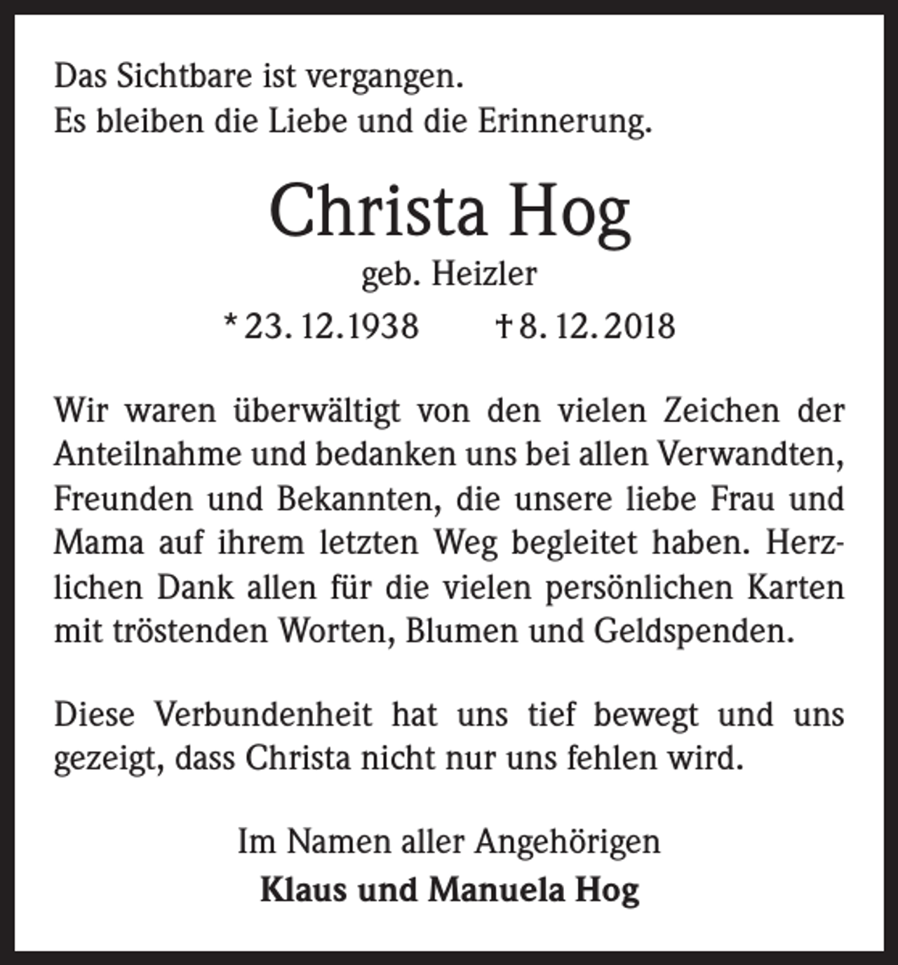 <p>Das Sichtbare ist vergangen.<br />Es bleiben die Liebe und die Erinnerung.</p><p>Christa Hog</p><p>geb. Heizler<br />* 23. 12.1938 † 8. 12. 2018<br />Wir waren überwältigt von den vielen Zeichen der<br />­Anteilnahme und bedanken uns bei allen Verwandten,<br />Freunden und Bekannten, die unsere liebe Frau und<br />Mama auf ihrem letzten Weg begleitet haben. Herz­<br />lichen Dank allen für die vielen persönlichen Karten<br />mit tröstenden Worten, Blumen und Geldspenden.<br />Diese Verbundenheit hat uns tief bewegt und uns<br />­gezeigt, dass Christa nicht nur uns fehlen wird.<br />Im Namen aller Angehörigen<br />Klaus und Manuela Hog</p>