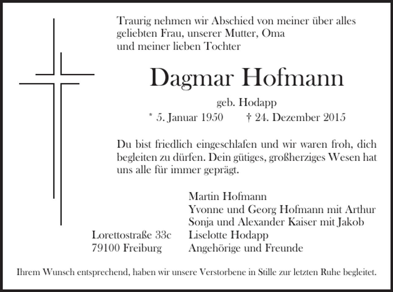 <p>Traurig nehmen wir Abschied von meiner über alles<br />­geliebten Frau, unserer Mutter, Oma<br />und meiner lieben Tochter</p><p>Dagmar Hofmann<br />geb. Hodapp<br />* 5. Januar 1950 † 24. Dezember 2015<br />Du bist friedlich eingeschlafen und wir waren froh, dich<br />begleiten zu dürfen. Dein gütiges, großherziges Wesen hat<br />uns alle für immer geprägt.</p><p>Lorettostraße 33c<br />79100 Freiburg</p><p>Martin Hofmann<br />Yvonne und Georg Hofmann mit Arthur<br />Sonja und Alexander Kaiser mit Jakob<br />Liselotte Hodapp<br />Angehörige und Freunde</p><p>Ihrem Wunsch entsprechend, haben wir unsere Verstorbene in Stille zur l­etzten Ruhe begleitet.</p>