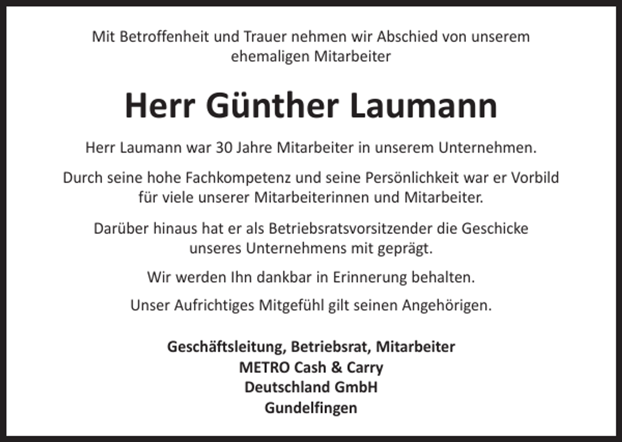 <p>Mit Betroffenheit und Trauer nehmen wir Abschied von unserem<br />ehemaligen Mitarbeiter</p><p>Herr Günther Laumann<br />Herr Laumann war 30 Jahre Mitarbeiter in unserem Unternehmen.<br />Durch seine hohe Fachkompetenz und seine Persönlichkeit war er Vorbild<br />für viele unserer Mitarbeiterinnen und Mitarbeiter.<br />Darüber hinaus hat er als Betriebsratsvorsitzender die Geschicke<br />unseres Unternehmens mit geprägt.<br />Wir werden Ihn dankbar in Erinnerung behalten.<br />Unser Aufrichtiges Mitgefühl gilt seinen Angehörigen.<br />Geschäftsleitung, Betriebsrat, Mitarbeiter<br />METRO Cash &amp; Carry<br />Deutschland GmbH<br />Gundelfingen</p>