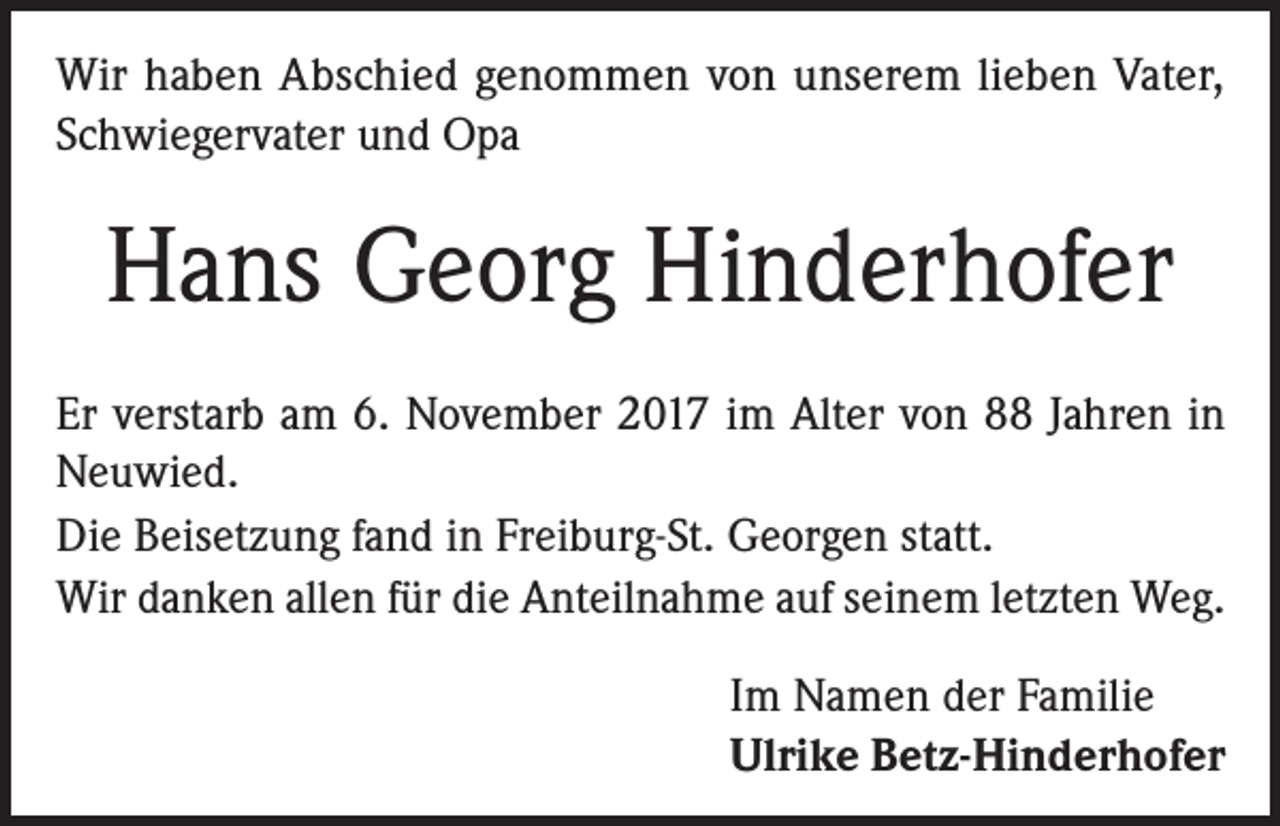 <p>Wir haben Abschied genommen von unserem lieben Vater,<br />Schwiegervater und Opa</p><p>Hans Georg Hinderhofer<br />Er verstarb am 6. November 2017 im Alter von 88 Jahren in<br />Neuwied.<br />Die Beisetzung fand in Freiburg-St. Georgen statt.<br />Wir danken allen für die Anteilnahme auf seinem letzten Weg.<br />Im Namen der Familie<br />Ulrike Betz-Hinderhofer</p>