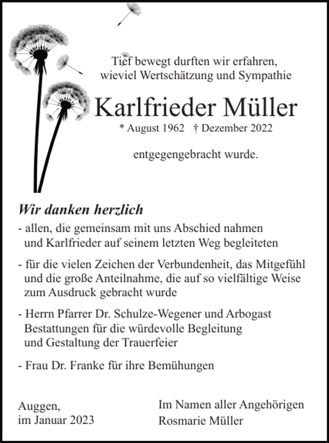 <p>Tief bewegt durften wir erfahren,<br />wieviel Wertschätzung und Sympathie</p><p>Karlfrieder Müller<br />* August 1962 † Dezember 2022</p><p>entgegengebracht wurde.</p><p>Wir danken herzlich<br />- allen, die gemeinsam mit uns Abschied nahmen<br />und Karlfrieder auf seinem letzten Weg begleiteten<br />- für die vielen Zeichen der Verbundenheit, das Mitgefühl<br />und die große Anteilnahme, die auf so vielfältige Weise<br />zum Ausdruck gebracht wurde<br />- Herrn Pfarrer Dr. Schulze-Wegener und Arbogast<br />Bestattungen für die würdevolle Begleitung<br />und Gestaltung der Trauerfeier<br />- Frau Dr. Franke für ihre Bemühungen<br />Auggen,<br />im Januar 2023</p><p>Im Namen aller Angehörigen<br />Rosmarie Müller</p>