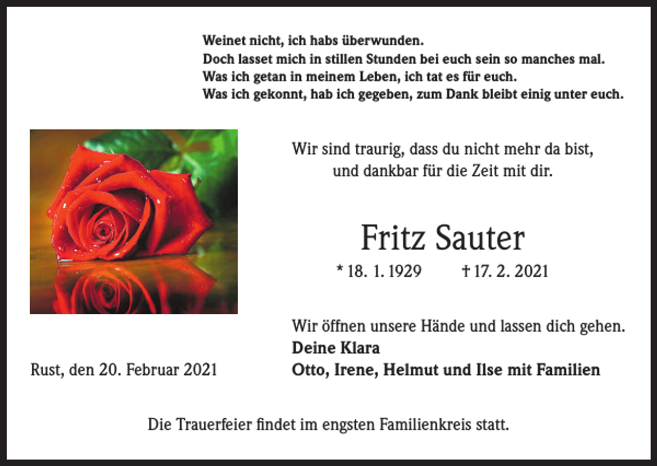 <p>Weinet nicht, ich habs überwunden.<br />Doch lasset mich in stillen Stunden bei euch sein so manches mal.<br />Was ich getan in meinem Leben, ich tat es für euch.<br />Was ich gekonnt, hab ich gegeben, zum Dank bleibt einig unter euch.</p><p>Wir sind traurig, dass du nicht mehr da bist,<br />und dankbar für die Zeit mit dir.</p><p>Fritz Sauter<br />* 18. 1. 1929</p><p>Rust, den 20. Februar 2021</p><p>† 17. 2. 2021</p><p>Wir öffnen unsere Hände und lassen dich gehen.<br />Deine Klara<br />Otto, Irene, Helmut und Ilse mit Familien</p><p>Die Trauerfeier findet im engsten Familienkreis statt.</p>