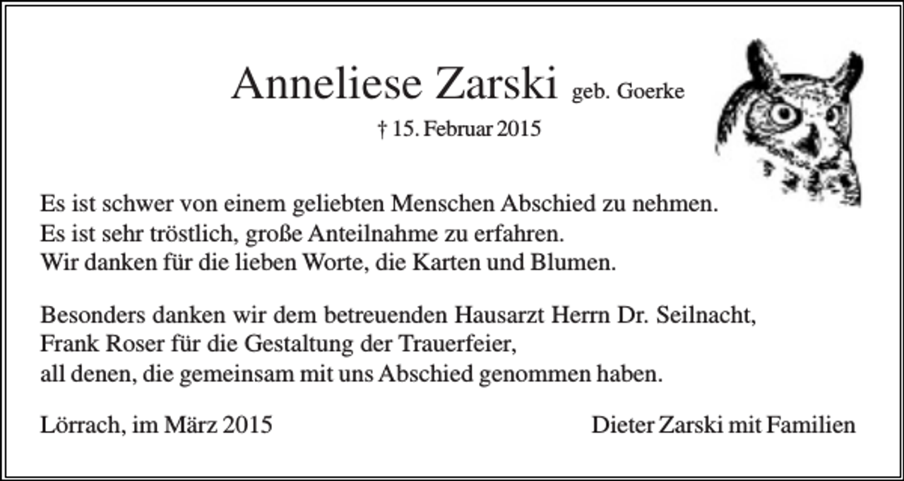 <p>Anneliese Zarski geb. Goerke<br />† 15. Februar 2015</p><p>Es ist schwer von einem geliebten Menschen Abschied zu nehmen.<br />Es ist sehr tröstlich, große Anteilnahme zu erfahren.<br />Wir danken für die lieben Worte, die Karten und Blumen.<br />Besonders danken wir dem betreuenden Hausarzt Herrn Dr. Seilnacht,<br />Frank Roser für die Gestaltung der Trauerfeier,<br />all denen, die gemeinsam mit uns Abschied genommen haben.<br />Lörrach, im März 2015</p><p>Dieter Zarski mit Familien</p>