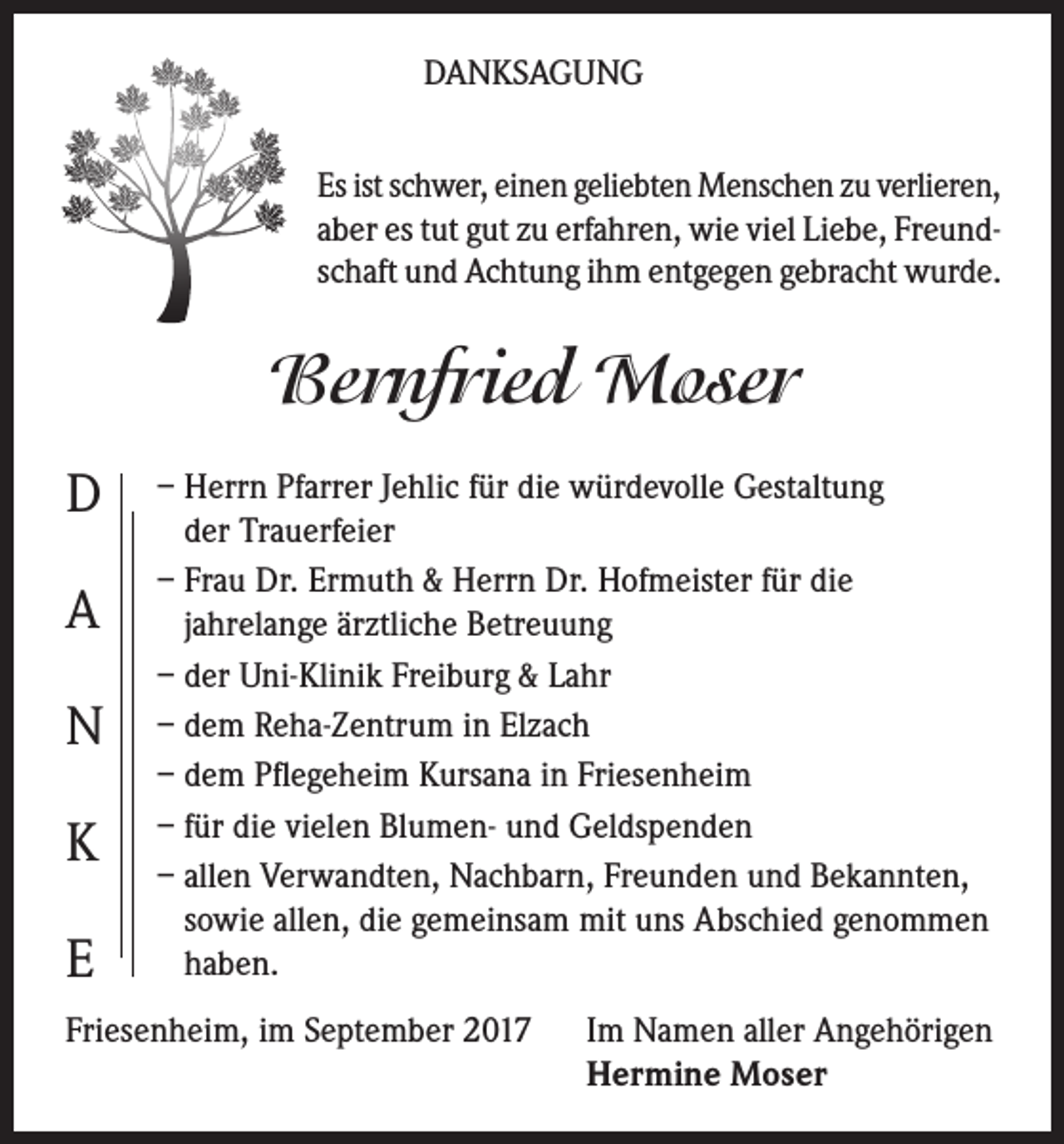 <p>DANKSAGUNG<br />Es ist schwer, einen geliebten Menschen zu verlieren,<br />aber es tut gut zu erfahren, wie viel Liebe, Freundschaft und Achtung ihm entgegen gebracht wurde.</p><p>Bernfried Moser<br />D<br />A<br />N<br />K<br />E</p><p>– Herrn Pfarrer Jehlic für die würdevolle Gestaltung<br />der Trauerfeier<br />– Frau Dr. Ermuth &amp; Herrn Dr. Hofmeister für die<br />jahrelange ärztliche Betreuung<br />– der Uni-Klinik Freiburg &amp; Lahr<br />– dem Reha-Zentrum in Elzach<br />– dem Pflegeheim Kursana in Friesenheim<br />– für die vielen Blumen- und Geldspenden<br />– allen Verwandten, Nachbarn, Freunden und Bekannten,<br />sowie allen, die gemeinsam mit uns Abschied genommen<br />haben.</p><p>Friesenheim, im September 2017</p><p>Im Namen aller Angehörigen<br />Hermine Moser</p>