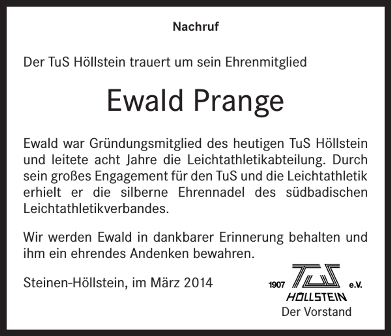 <p>Nachruf</p><p>Der TuS Höllstein trauert um sein Ehrenmitglied</p><p>Ewald Prange<br />Ewald war Gründungsmitglied des heutigen TuS Höllstein<br />und leitete acht Jahre die Leichtathletikabteilung. Durch<br />sein großes Engagement für den TuS und die Leichtathletik<br />erhielt er die silberne Ehrennadel des südbadischen<br />Leichtathletikverbandes.<br />Wir werden Ewald in dankbarer Erinnerung behalten und<br />ihm ein ehrendes Andenken bewahren.<br />Steinen-Höllstein, im März 2014</p><p>Der Vorstand</p>