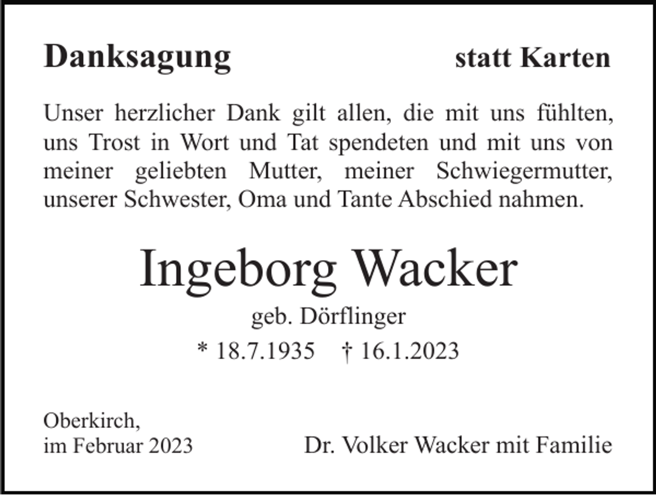 <p>Danksagung</p><p>statt Karten</p><p>Unser herzlicher Dank gilt allen, die mit uns fühlten,<br />uns Trost in Wort und Tat spendeten und mit uns von<br />meiner geliebten Mutter, meiner Schwiegermutter,<br />unserer Schwester, Oma und Tante Abschied nahmen.</p><p>Ingeborg Wacker<br />geb. Dörflinger<br />* 18.7.1935 † 16.1.2023<br />Oberkirch,<br />im Februar 2023</p><p>Dr. Volker Wacker mit Familie</p>
