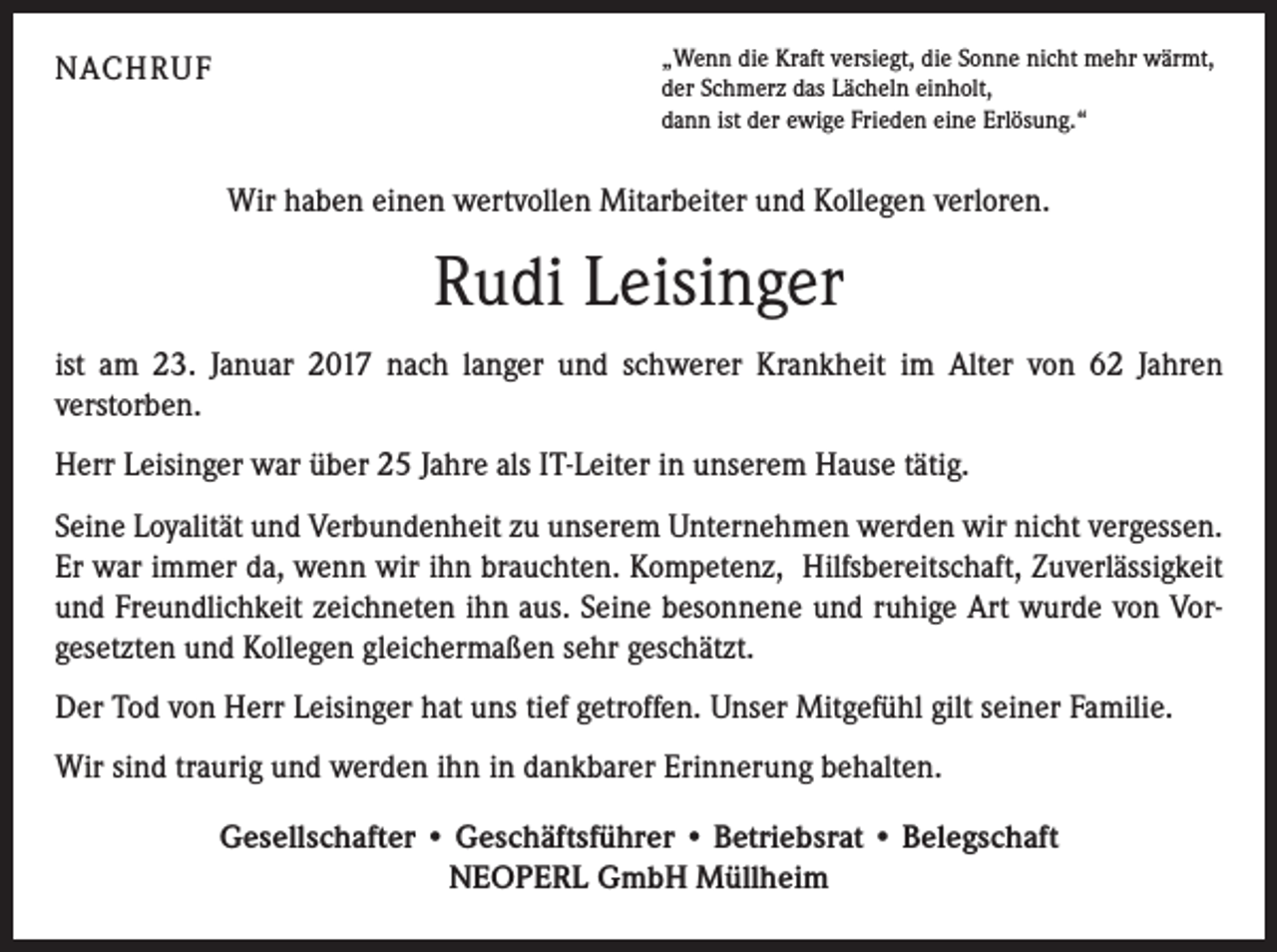 <p>NACHRUF</p><p>„Wenn die Kraft versiegt, die Sonne nicht mehr wärmt,<br />der Schmerz das Lächeln einholt,<br />dann ist der ewige Frieden eine Erlösung.“</p><p>Wir haben einen wertvollen Mitarbeiter und Kollegen verloren.</p><p>Rudi Leisinger<br />ist am 23. Januar 2017 nach langer und schwerer Krankheit im Alter von 62 Jahren<br />­verstorben.<br />Herr Leisinger war über 25 Jahre als IT-Leiter in unserem Hause tätig.<br />Seine Loyalität und Verbundenheit zu unserem Unternehmen werden wir nicht vergessen.<br />Er war immer da, wenn wir ihn brauchten. Kompetenz, Hilfsbereitschaft, Zuverlässigkeit<br />und Freundlichkeit zeichneten ihn aus. Seine besonnene und ruhige Art wurde von Vor­<br />gesetzten und Kollegen gleichermaßen sehr geschätzt.<br />Der Tod von Herr Leisinger hat uns tief getroffen. Unser Mitgefühl gilt seiner Familie.<br />Wir sind traurig und werden ihn in dankbarer Erinnerung behalten.<br />Gesellschafter • Geschäftsführer • Betriebsrat • Belegschaft<br />NEOPERL GmbH Müllheim</p>