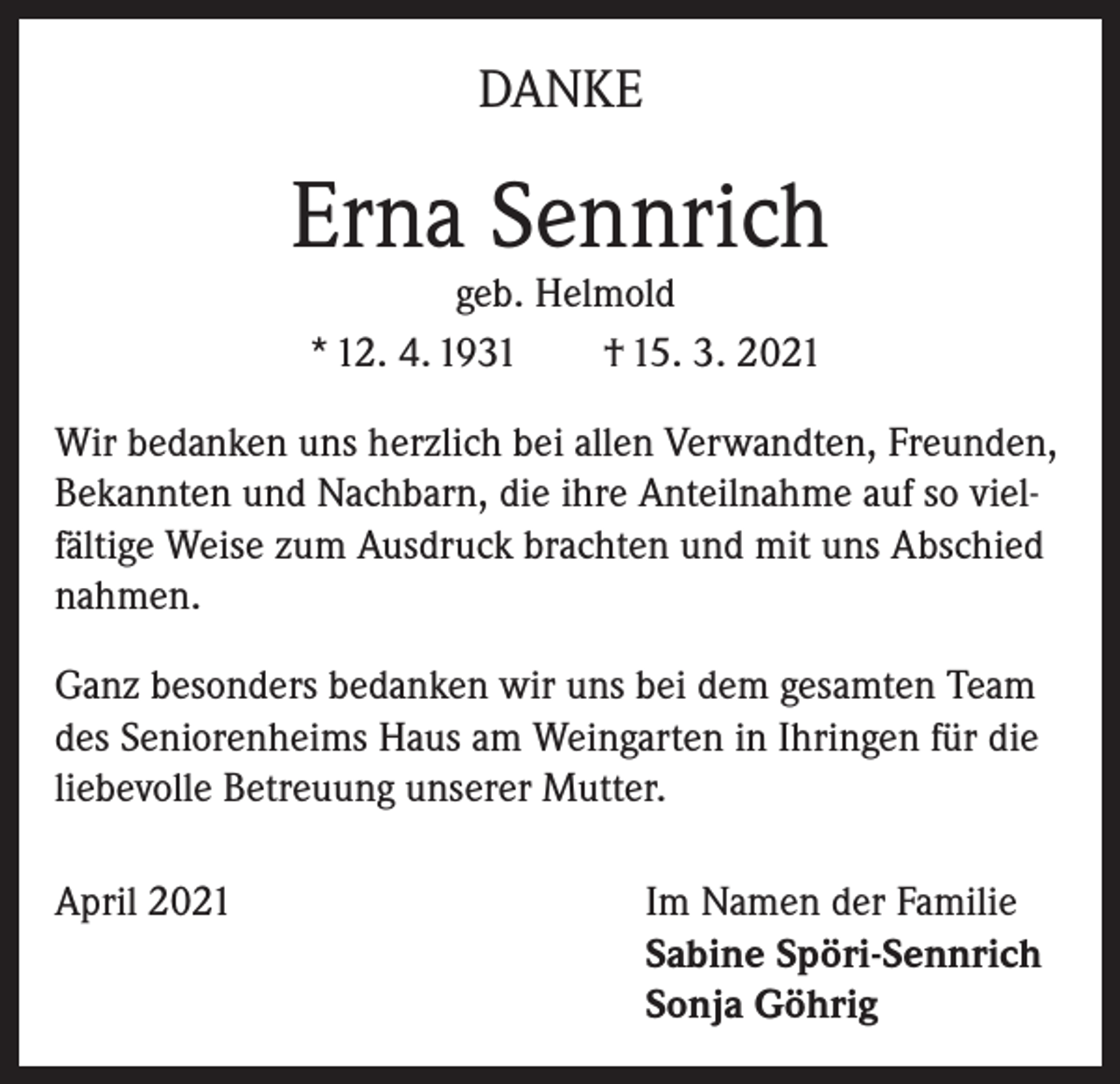 <p>DANKE</p><p>Erna Sennrich<br />geb. Helmold<br />* 12. 4. 1931 † 15. 3. 2021</p><p>Wir bedanken uns herzlich bei allen Verwandten, Freunden,<br />Bekannten und Nachbarn, die ihre Anteilnahme auf so vielfältige Weise zum Ausdruck brachten und mit uns Abschied<br />nahmen.<br />Ganz besonders bedanken wir uns bei dem gesamten Team<br />des Seniorenheims Haus am Weingarten in Ihringen für die<br />liebevolle Betreuung unserer Mutter.<br />April 2021 Im Namen der Familie<br />Sabine Spöri-Sennrich<br />Sonja Göhrig</p>