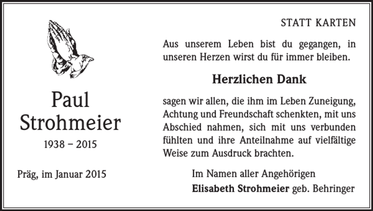 <p>STATT KARTEN</p><p>Aus unserem Leben bist du gegangen, in<br />­unseren Herzen wirst du für immer bleiben.</p><p>Paul<br />Strohmeier<br />1938 – 2015<br />Präg, im Januar 2015</p><p>Herzlichen Dank<br />sagen wir allen, die ihm im Leben Zuneigung,<br />Achtung und Freundschaft schenkten, mit uns<br />Abschied nahmen, sich mit uns verbunden<br />fühlten und ihre Anteilnahme auf vielfältige<br />Weise zum ­Ausdruck brachten.<br />Im Namen aller Angehörigen<br />Elisabeth Strohmeier geb. Behringer</p>