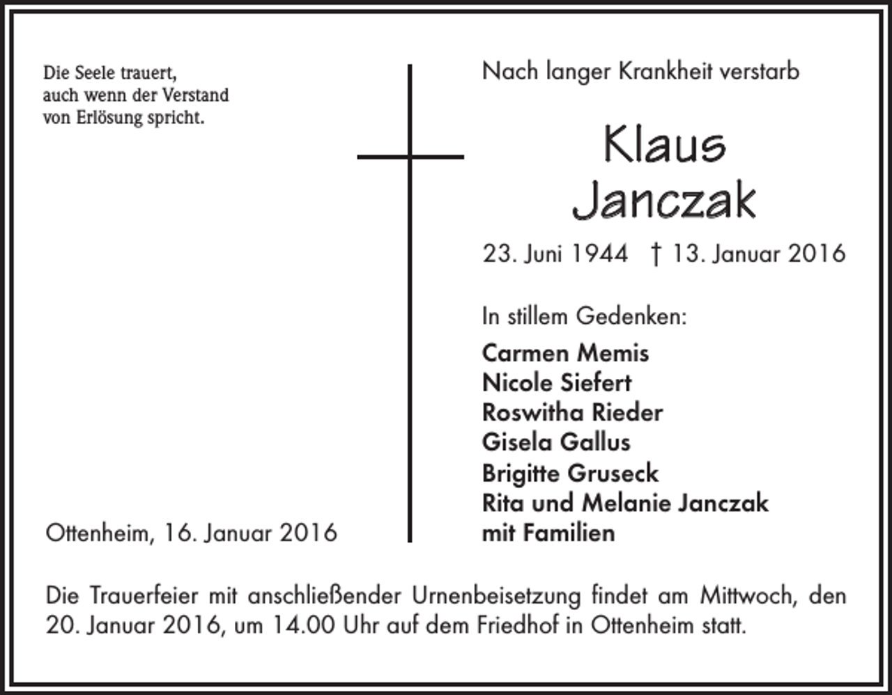 <p>Die Seele trauert,<br />auch wenn der Verstand<br />von Erlösung spricht.</p><p>Nach langer Krankheit verstarb</p><p>Klaus<br />Janczak<br />23. Juni 1944 † 13. Januar 2016</p><p>Ottenheim, 16. Januar 2016</p><p>In stillem Gedenken:<br />Carmen Memis<br />Nicole Siefert<br />Roswitha Rieder<br />Gisela Gallus<br />Brigitte Gruseck<br />Rita und Melanie Janczak<br />mit Familien</p><p>Die Trauerfeier mit anschließender Urnenbeisetzung findet am Mittwoch, den<br />20. Januar 2016, um 14.00 Uhr auf dem Friedhof in Ottenheim statt.</p>