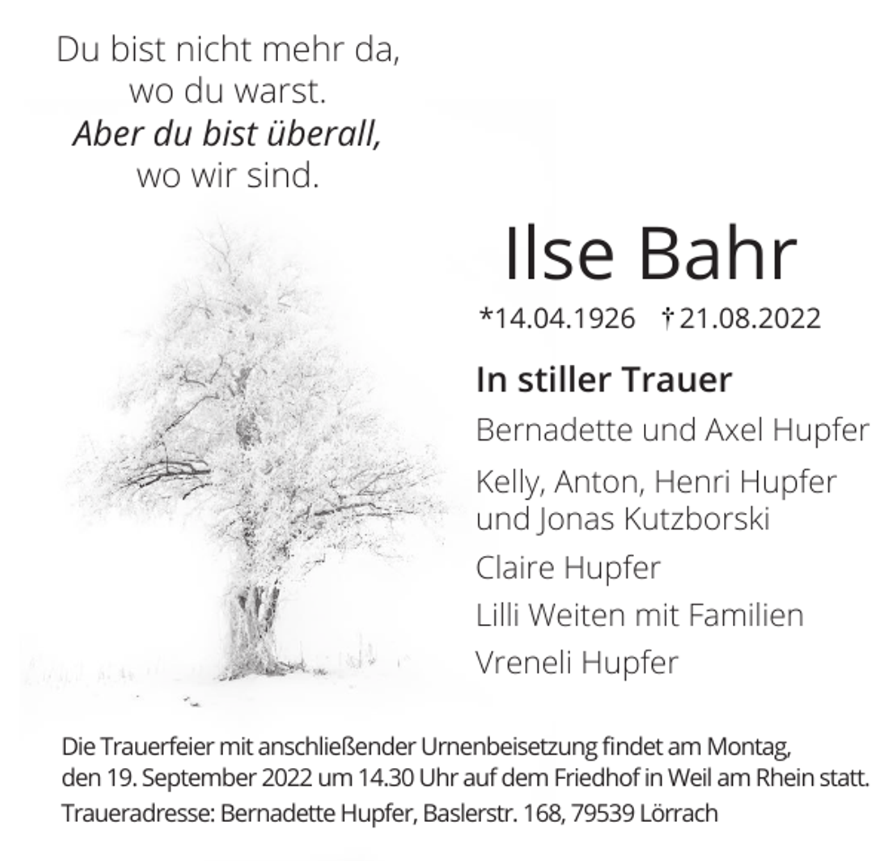 <p>Du bist nicht mehr da,<br />wo du warst.<br />Aber du bist überall,<br />wo wir sind.</p><p>Ilse Bahr<br />*14.04.1926</p><p>21.08.2022</p><p>In stiller Trauer<br />Bernadette und Axel Hupfer<br />Kelly, Anton, Henri Hupfer<br />und Jonas Kutzborski<br />Claire Hupfer<br />Lilli Weiten mit Familien<br />Vreneli Hupfer<br />Die Trauerfeier mit anschließender Urnenbeisetzung findet am Montag,<br />den 19. September 2022 um 14.30 Uhr auf dem Friedhof in Weil am Rhein statt.<br />Traueradresse: Bernadette Hupfer, Baslerstr. 168, 79539 Lörrach</p>