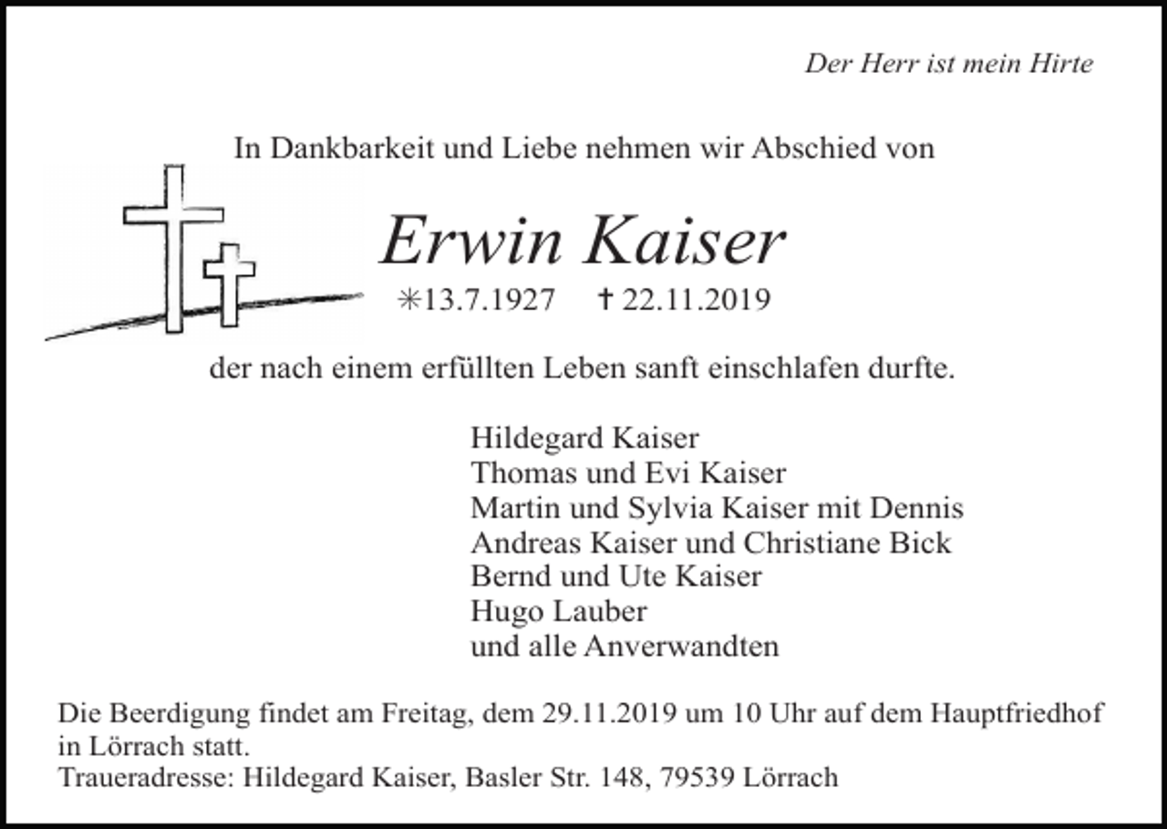 <p>Der Herr ist mein Hirte</p><p>In Dankbarkeit und Liebe nehmen wir Abschied von</p><p>Erwin Kaiser<br />✳13.7.1927</p><p>✝ 22.11.2019</p><p>der nach einem erfüllten Leben sanft einschlafen durfte.<br />Hildegard Kaiser<br />Thomas und Evi Kaiser<br />Martin und Sylvia Kaiser mit Dennis<br />Andreas Kaiser und Christiane Bick<br />Bernd und Ute Kaiser<br />Hugo Lauber<br />und alle Anverwandten<br />Die Beerdigung findet am Freitag, dem 29.11.2019 um 10 Uhr auf dem Hauptfriedhof<br />in Lörrach statt.<br />Traueradresse: Hildegard Kaiser, Basler Str. 148, 79539 Lörrach</p>
