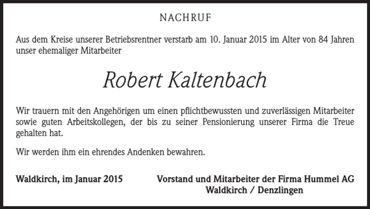 <p>NACH R U F<br />Aus dem Kreise unserer Betriebsrentner verstarb am 10. Januar 2015 im Alter von 84 Jahren<br />unser ehemaliger Mitarbeiter</p><p>Robert Kaltenbach<br />Wir trauern mit den Angehörigen um einen pflichtbewussten und zuverlässigen Mit­arbeiter<br />sowie guten Arbeitskollegen, der bis zu seiner Pensionierung unserer Firma die Treue<br />­gehalten hat.<br />Wir werden ihm ein ehrendes Andenken bewahren.<br />Waldkirch, im Januar 2015</p><p>Vorstand und Mitarbeiter der Firma Hummel AG<br />Waldkirch / Denzlingen</p>