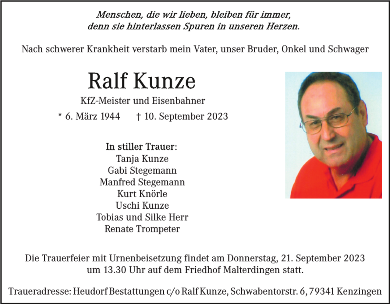 <p>Nach schwerer Krankheit verstarb mein Vater, unser Bruder, Onkel und Schwager</p><p>KfZ-Meister und Eisenbahner<br />* 6. März 1944</p><p>† 10. September 2023</p><p>Tanja Kunze<br />Gabi Stegemann<br />Manfred Stegemann<br />Kurt Knörle<br />Uschi Kunze<br />Tobias und Silke Herr<br />Renate Trompeter<br />Die Trauerfeier mit Urnenbeisetzung findet am Donnerstag, 21. September 2023<br />um 13.30 Uhr auf dem Friedhof Malterdingen statt.<br />Traueradresse: Heudorf Bestattungen c/o Ralf Kunze, Schwabentorstr. 6, 79341 Kenzingen</p>