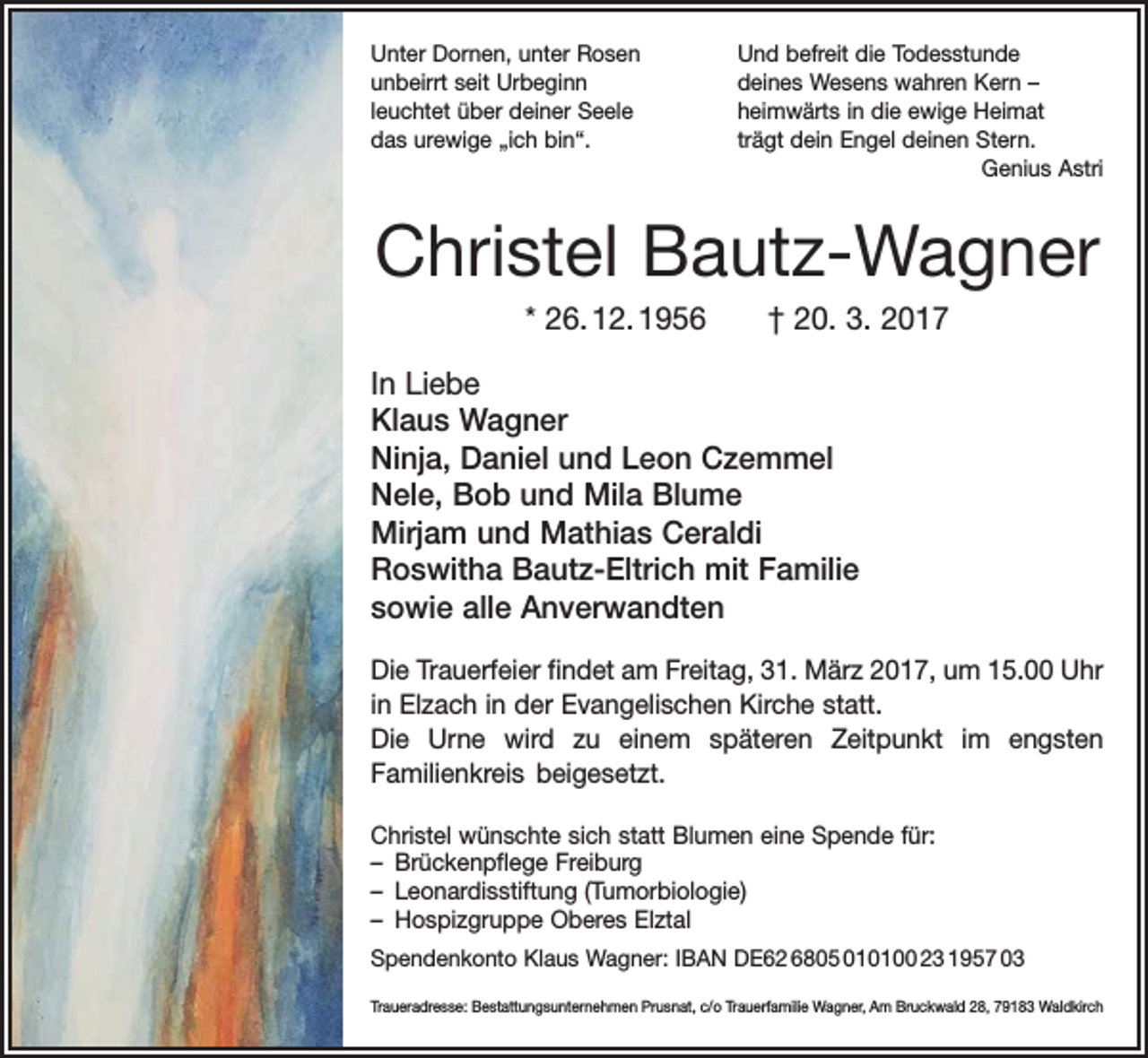 <p>Unter Dornen, unter Rosen<br />unbeirrt seit Urbeginn<br />leuchtet über deiner Seele<br />das urewige „ich bin“.</p><p>Und befreit die Todesstunde<br />deines Wesens wahren Kern –<br />heimwärts in die ewige Heimat<br />trägt dein Engel deinen Stern.<br />Genius Astri</p><p>Christel Bautz-Wagner<br />* 26. 12. 1956 † 20. 3. 2017<br />In Liebe<br />Klaus Wagner<br />Ninja, Daniel und Leon Czemmel<br />Nele, Bob und Mila Blume<br />Mirjam und Mathias Ceraldi<br />Roswitha Bautz-Eltrich mit Familie<br />sowie alle Anverwandten<br />Die Trauerfeier findet am Freitag, 31. März 2017, um 15.00 Uhr<br />in Elzach in der E<br />­ vangelischen Kirche statt.<br />Die Urne wird zu einem späteren Zeitpunkt im engsten<br />Familien­kreis bei­gesetzt.<br />Christel wünschte sich statt Blumen eine Spende für:<br />– Brückenpflege Freiburg<br />– Leonardisstiftung (Tumorbiologie)<br />– Hospizgruppe Oberes Elztal<br />Spendenkonto Klaus Wagner: IBAN DE62 6805 010100 23 1957 03<br />Traueradresse: Bestattungsunternehmen Prusnat, c/o Trauerfamilie Wagner, Am Bruckwald 28, 79183 Waldkirch</p>