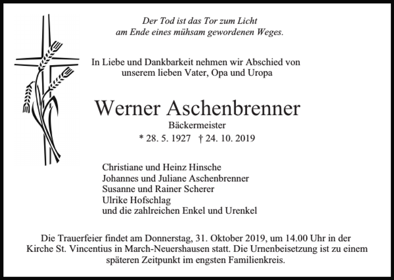 <p>Der Tod ist das Tor zum Licht<br />am Ende eines mühsam gewordenen Weges.</p><p>In Liebe und Dankbarkeit nehmen wir Abschied von<br />unserem lieben Vater, Opa und Uropa</p><p>Werner Aschenbrenner<br />Bäckermeister<br />* 28. 5. 1927 † 24. 10. 2019<br />Christiane und Heinz Hinsche<br />Johannes und Juliane Aschenbrenner<br />Susanne und Rainer Scherer<br />Ulrike Hofschlag<br />und die zahlreichen Enkel und Urenkel<br />Die Trauerfeier findet am Donnerstag, 31. Oktober 2019, um 14.00 Uhr in der<br />Kirche St. Vincentius in March-Neuershausen statt. Die Urnenbeisetzung ist zu einem<br />späteren Zeitpunkt im engsten Familienkreis.</p>