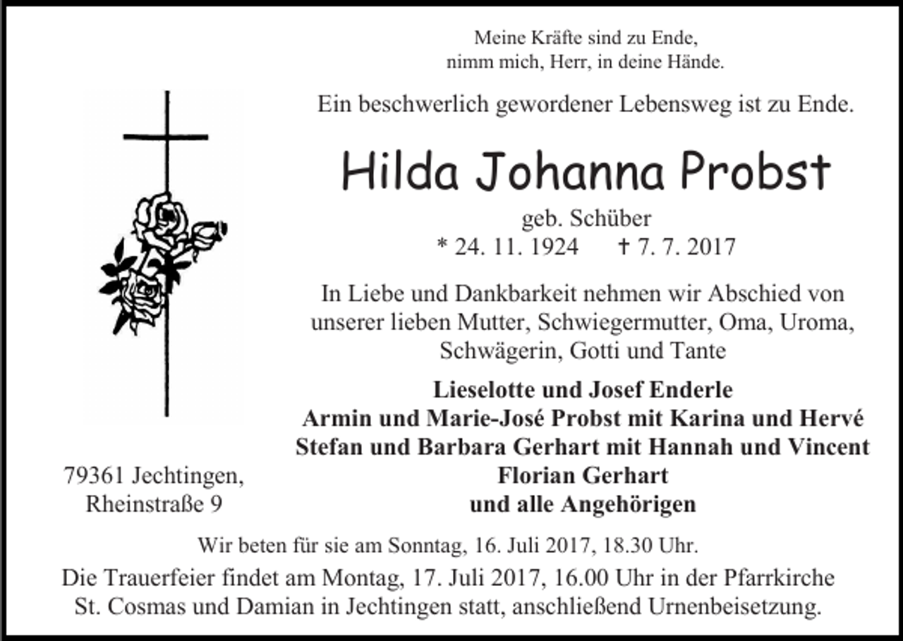 <p>Meine Kräfte sind zu Ende,<br />nimm mich, Herr, in deine Hände.</p><p>Ein beschwerlich gewordener Lebensweg ist zu Ende.</p><p>Hilda Johanna Probst<br />geb. Schüber<br />* 24. 11. 1924  7. 7. 2017</p><p>In Liebe und Dankbarkeit nehmen wir Abschied von<br />unserer lieben Mutter, Schwiegermutter, Oma, Uroma,<br />Schwägerin, Gotti und Tante</p><p>79361 Jechtingen,<br />Rheinstraße 9</p><p>Lieselotte und Josef Enderle<br />Armin und Marie-José Probst mit Karina und Hervé<br />Stefan und Barbara Gerhart mit Hannah und Vincent<br />Florian Gerhart<br />und alle Angehörigen</p><p>Wir beten für sie am Sonntag, 16. Juli 2017, 18.30 Uhr.</p><p>Die Trauerfeier findet am Montag, 17. Juli 2017, 16.00 Uhr in der Pfarrkirche<br />St. Cosmas und Damian in Jechtingen statt, anschließend Urnenbeisetzung.</p>