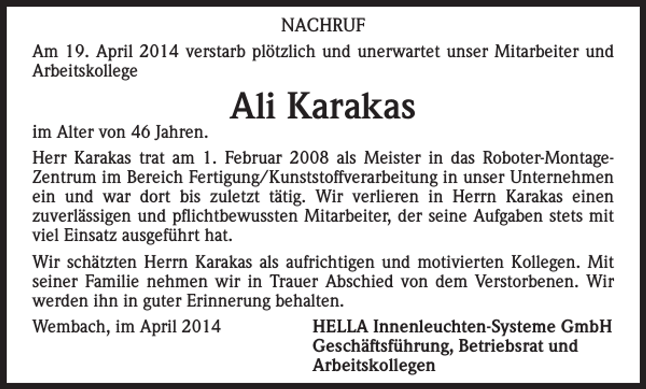 <p>NACHRUF<br />Am 19. April 2014 verstarb plötzlich und unerwartet unser Mitarbeiter und<br />Arbeitskollege</p><p>Ali Karakas</p><p>im Alter von 46 Jahren.<br />Herr Karakas trat am 1. Februar 2008 als Meister in das Roboter-MontageZentrum im Bereich Fertigung/Kunststoffverarbeitung in unser Unternehmen<br />ein und war dort bis zuletzt tätig. Wir verlieren in Herrn Karakas einen<br />zuverlässigen und pflichtbewussten Mitarbeiter, der seine Aufgaben stets mit<br />viel Einsatz ausgeführt hat.<br />Wir schätzten Herrn Karakas als aufrichtigen und motivierten Kollegen. Mit<br />seiner Familie nehmen wir in Trauer Abschied von dem Verstorbenen. Wir<br />werden ihn in guter Erinnerung behalten.<br />Wembach, im April 2014<br />HELLA Innenleuchten-Systeme GmbH</p><p>Geschäftsführung, Betriebsrat und<br />Arbeitskollegen</p>