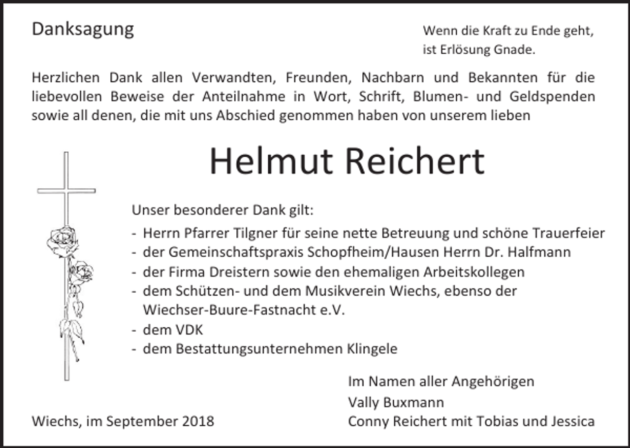 <p>Danksagung</p><p>Wenn die Kraft zu Ende geht,<br />ist Erlösung Gnade.</p><p>Herzlichen Dank allen Verwandten, Freunden, Nachbarn und Bekannten für die<br />liebevollen Beweise der Anteilnahme in Wort, Schrift, Blumen- und Geldspenden<br />sowie all denen, die mit uns Abschied genommen haben von unserem lieben</p><p>Helmut Reichert<br />Unser besonderer Dank gilt:<br />- Herrn Pfarrer Tilgner für seine nette Betreuung und schöne Trauerfeier<br />- der Gemeinschaftspraxis Schopfheim/Hausen Herrn Dr. Halfmann<br />- der Firma Dreistern sowie den ehemaligen Arbeitskollegen<br />- dem Schützen- und dem Musikverein Wiechs, ebenso der<br />Wiechser-Buure-Fastnacht e.V.<br />- dem VDK<br />- dem Bestattungsunternehmen Klingele</p><p>Wiechs, im September 2018</p><p>Im Namen aller Angehörigen<br />Vally Buxmann<br />Conny Reichert mit Tobias und Jessica</p>