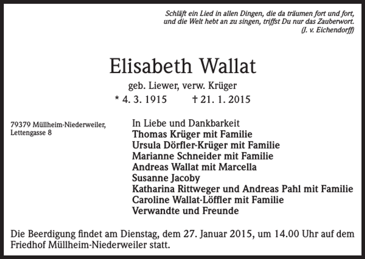 <p>Schläft ein Lied in allen Dingen, die da träumen fort und fort,<br />und die Welt hebt an zu singen, triffst Du nur das Zauberwort.<br />(J. v. Eichendorff)</p><p>Elisabeth Wallat<br />geb. Liewer, verw. Krüger<br />* 4. 3. 1915<br />† 21. 1. 2015<br />79379 Müllheim-Niederweiler,<br />Lettengasse 8</p><p>In Liebe und Dankbarkeit<br />Thomas Krüger mit Familie<br />Ursula Dörfler-Krüger mit Familie<br />Marianne Schneider mit Familie<br />Andreas Wallat mit Marcella<br />Susanne Jacoby<br />Katharina Rittweger und Andreas Pahl mit Familie<br />Caroline Wallat-Löffler mit Familie<br />Verwandte und Freunde</p><p>Die Beerdigung findet am Dienstag, dem 27. Januar 2015, um 14.00 Uhr auf dem<br />Friedhof Müllheim-Niederweiler statt.</p>