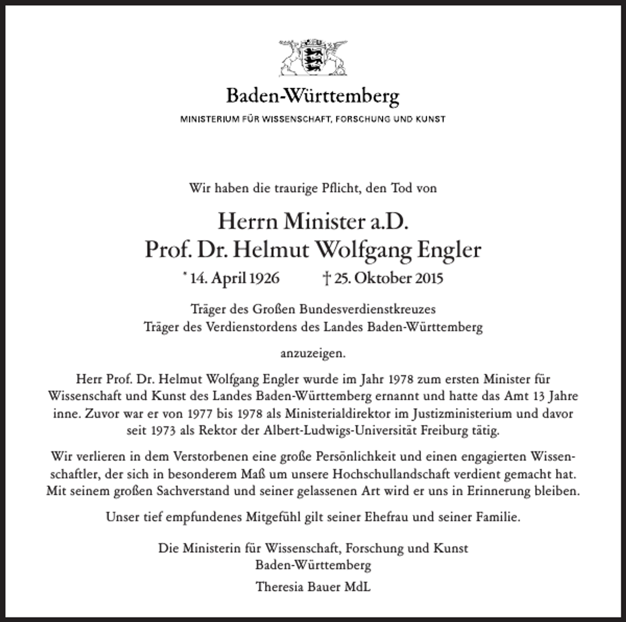 <p>Wir haben die traurige Pflicht, den Tod von</p><p>Herrn Minister a.D.<br />Prof. Dr. Helmut Wolfgang Engler<br />* 14. April 1926</p><p>† 25. Oktober 2015</p><p>Träger des Großen Bundesverdienstkreuzes<br />Träger des Verdienstordens des Landes Baden-Württemberg<br />anzuzeigen.<br />Herr Prof. Dr. Helmut Wolfgang Engler wurde im Jahr 1978 zum ersten Minister für<br />Wissenschaft und Kunst des Landes Baden-Württemberg ernannt und hatte das Amt 13 Jahre<br />inne. Zuvor war er von 1977 bis 1978 als Ministerialdirektor im Justizministerium und davor<br />seit 1973 als Rektor der Albert-Ludwigs-Universität Freiburg tätig.<br />Wir verlieren in dem Verstorbenen eine große Persönlichkeit und einen engagierten Wissenschaftler, der sich in besonderem Maß um unsere Hochschullandschaft verdient gemacht hat.<br />Mit seinem großen Sachverstand und seiner gelassenen Art wird er uns in Erinnerung bleiben.<br />Unser tief empfundenes Mitgefühl gilt seiner Ehefrau und seiner Familie.<br />Die Ministerin für Wissenschaft, Forschung und Kunst<br />Baden-Württemberg<br />Theresia Bauer MdL</p>