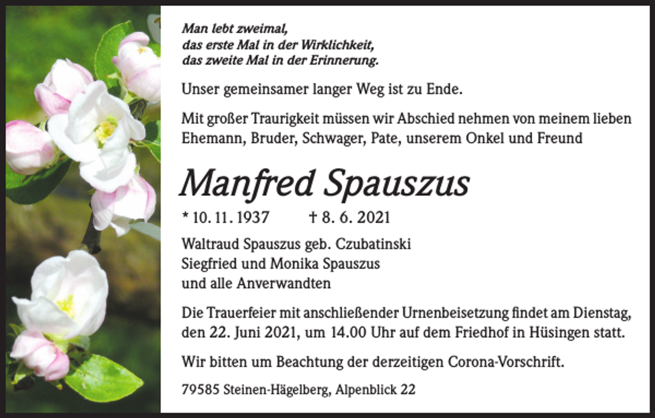 <p>Man lebt zweimal,<br />das erste Mal in der Wirklichkeit,<br />das zweite Mal in der Erinnerung.</p><p>Unser gemeinsamer langer Weg ist zu Ende.<br />Mit großer Traurigkeit müssen wir Abschied nehmen von meinem lieben<br />Ehemann, Bruder, Schwager, Pate, unserem Onkel und Freund</p><p>Manfred Spauszus<br />* 10. 11. 1937</p><p>† 8. 6. 2021</p><p>Waltraud Spauszus geb. Czubatinski<br />Siegfried und Monika Spauszus<br />und alle Anverwandten<br />Die Trauerfeier mit anschließender Urnenbeisetzung findet am Dienstag,<br />den 22. Juni 2021, um 14.00 Uhr auf dem Friedhof in Hüsingen statt.<br />Wir bitten um Beachtung der derzeitigen Corona-Vorschrift.<br />79585 Steinen-Hägelberg, Alpenblick 22</p>
