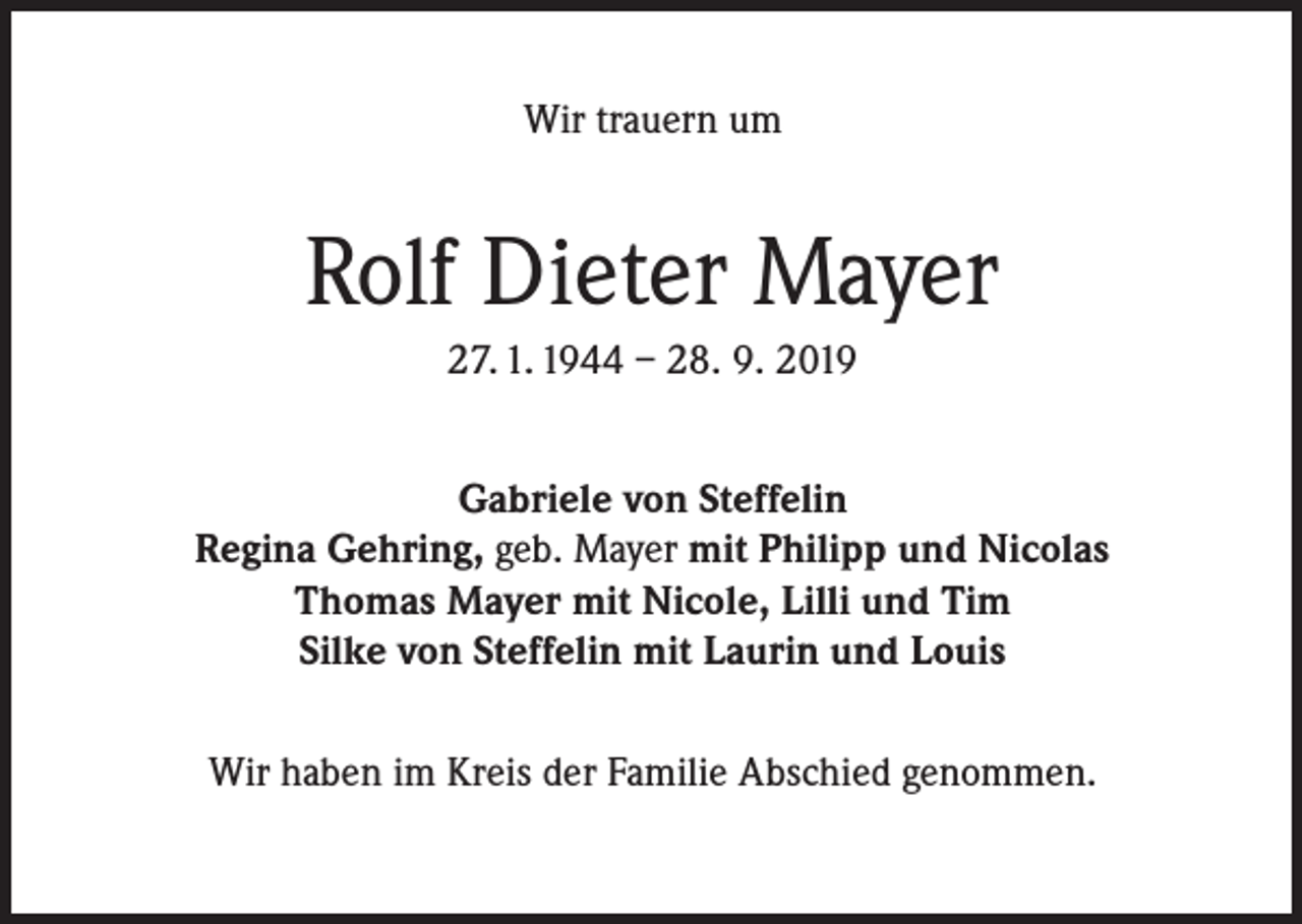 <p>Wir trauern um</p><p>Rolf Dieter Mayer<br />27. 1. 1944 – 28. 9. 2019<br />Gabriele von Steffelin<br />Regina Gehring, geb. Mayer mit Philipp und Nicolas<br />Thomas Mayer mit Nicole, Lilli und Tim<br />Silke von Steffelin mit Laurin und Louis<br />Wir haben im Kreis der Familie Abschied genommen.</p>