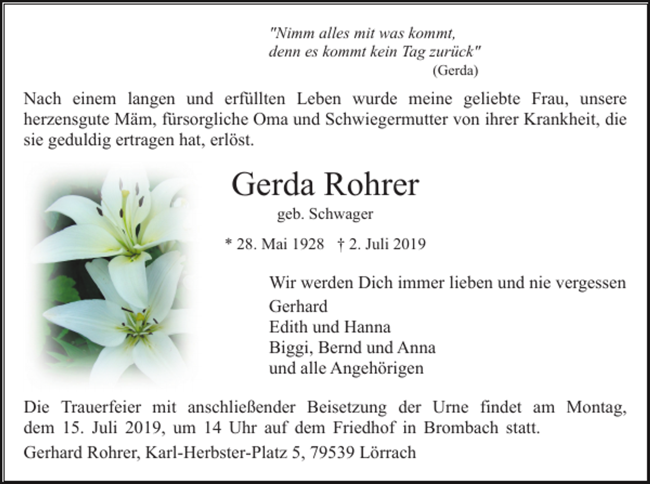 <p>"Nimm alles mit was kommt,<br />denn es kommt kein Tag zurück"<br />(Gerda)</p><p>Nach einem langen und erfüllten Leben wurde meine geliebte Frau, unsere<br />herzensgute Mäm, fürsorgliche Oma und Schwiegermutter von ihrer Krankheit, die<br />sie geduldig ertragen hat, erlöst.</p><p>Gerda Rohrer<br />geb. Schwager<br />* 28. Mai 1928 † 2. Juli 2019</p><p>Wir werden Dich immer lieben und nie vergessen<br />Gerhard<br />Edith und Hanna<br />Biggi, Bernd und Anna<br />und alle Angehörigen<br />Die Trauerfeier mit anschließender Beisetzung der Urne findet am Montag,<br />dem 15. Juli 2019, um 14 Uhr auf dem Friedhof in Brombach statt.<br />Gerhard Rohrer, Karl-Herbster-Platz 5, 79539 Lörrach</p>