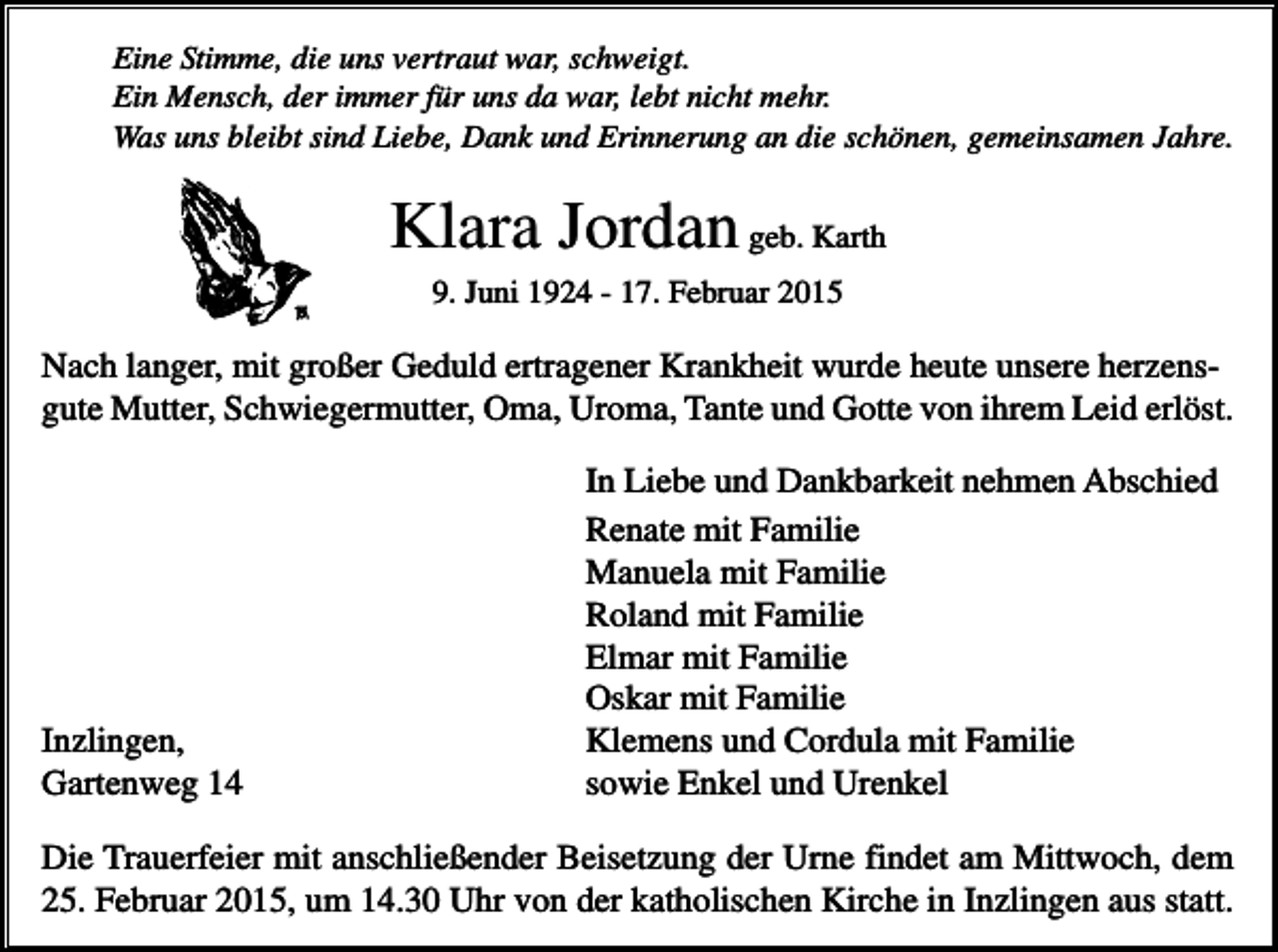 <p>Eine Stimme, die uns vertraut war, schweigt.<br />Ein Mensch, der immer für uns da war, lebt nicht mehr.<br />Was uns bleibt sind Liebe, Dank und Erinnerung an die schönen, gemeinsamen Jahre.</p><p>Klara Jordan geb. Karth<br />9. Juni 1924 - 17. Februar 2015</p><p>Nach langer, mit großer Geduld ertragener Krankheit wurde heute unsere herzensgute Mutter, Schwiegermutter, Oma, Uroma, Tante und Gotte von ihrem Leid erlöst.</p><p>Inzlingen,<br />Gartenweg 14</p><p>In Liebe und Dankbarkeit nehmen Abschied<br />Renate mit Familie<br />Manuela mit Familie<br />Roland mit Familie<br />Elmar mit Familie<br />Oskar mit Familie<br />Klemens und Cordula mit Familie<br />sowie Enkel und Urenkel</p><p>Die Trauerfeier mit anschließender Beisetzung der Urne findet am Mittwoch, dem<br />25. Februar 2015, um 14.30 Uhr von der katholischen Kirche in Inzlingen aus statt.</p>