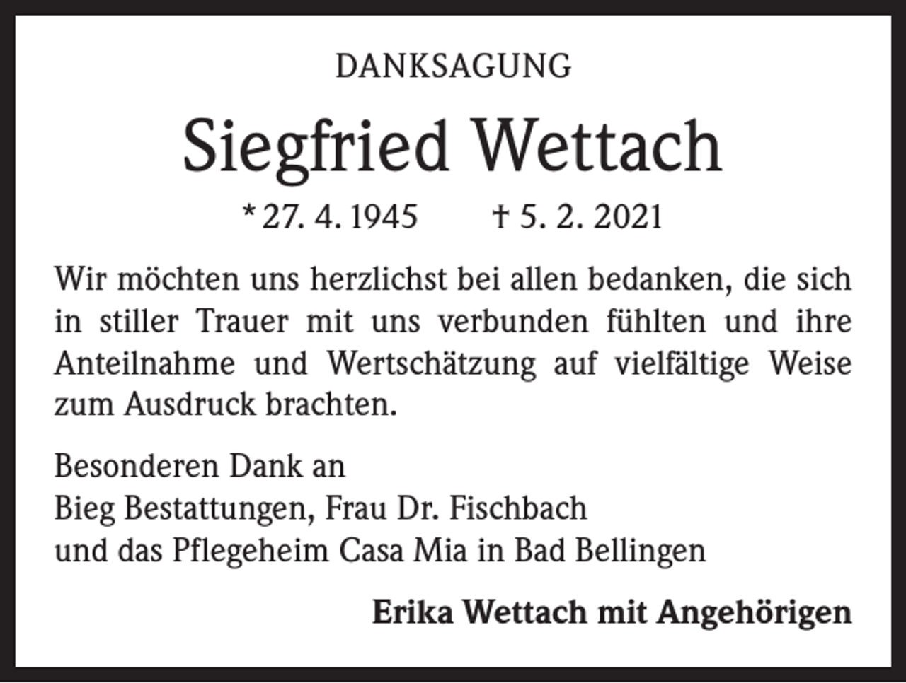 <p>DANKSAGUNG</p><p>Siegfried Wettach<br />* 27. 4. 1945 † 5. 2. 2021<br />Wir möchten uns herzlichst bei allen bedanken, die sich<br />in stiller Trauer mit uns verbunden fühlten und ihre<br />­Anteilnahme und Wertschätzung auf vielfältige Weise<br />zum Ausdruck brachten.<br />Besonderen Dank an<br />Bieg Bestattungen, Frau Dr. Fischbach<br />und das Pflegeheim Casa Mia in Bad Bellingen<br />Erika Wettach mit Angehörigen</p>