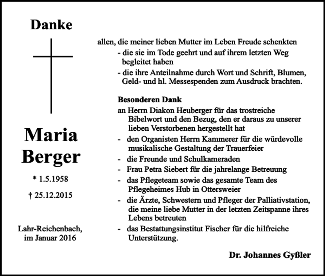 <p>Danke<br />allen, die meiner lieben Mutter im Leben Freude schenkten<br />- die sie im Tode geehrt und auf ihrem letzten Weg<br />begleitet haben<br />- die ihre Anteilnahme durch Wort und Schrift, Blumen,<br />Geld- und hl. Messespenden zum Ausdruck brachten.</p><p>Maria<br />Berger<br />* 1.5.1958<br />† 25.12.2015</p><p>Lahr-Reichenbach,<br />im Januar 2016</p><p>Besonderen Dank<br />an Herrn Diakon Heuberger für das trostreiche<br />Bibelwort und den Bezug, den er daraus zu unserer<br />lieben Verstorbenen hergestellt hat<br />- den Organisten Herrn Kammerer für die würdevolle<br />musikalische Gestaltung der Trauerfeier<br />- die Freunde und Schulkameraden<br />- Frau Petra Siebert für die jahrelange Betreuung<br />- das Pflegeteam sowie das gesamte Team des<br />Pflegeheimes Hub in Ottersweier<br />- die Ärzte, Schwestern und Pfleger der Palliativstation,<br />die meine liebe Mutter in der letzten Zeitspanne ihres<br />Lebens betreuten<br />- das Bestattungsinstitut Fischer für die hilfreiche<br />Unterstützung.</p><p>Dr. Johannes Gyßler</p>
