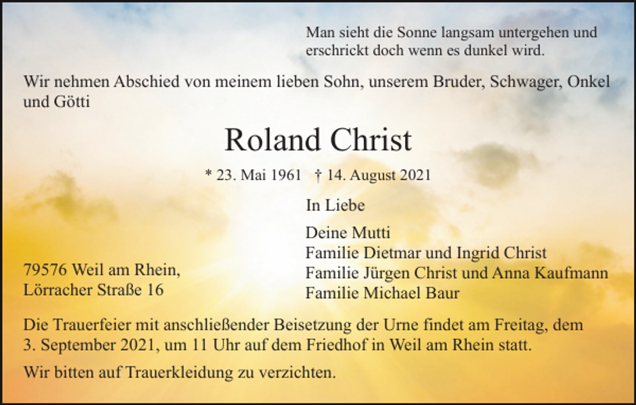 <p>Man sieht die Sonne langsam untergehen und<br />erschrickt doch wenn es dunkel wird.</p><p>Wir nehmen Abschied von meinem lieben Sohn, unserem Bruder, Schwager, Onkel<br />und Götti</p><p>Roland Christ<br />* 23. Mai 1961 † 14. August 2021</p><p>In Liebe</p><p>79576 Weil am Rhein,<br />Lörracher Straße 16</p><p>Deine Mutti<br />Familie Dietmar und Ingrid Christ<br />Familie Jürgen Christ und Anna Kaufmann<br />Familie Michael Baur</p><p>Die Trauerfeier mit anschließender Beisetzung der Urne findet am Freitag, dem<br />3. September 2021, um 11 Uhr auf dem Friedhof in Weil am Rhein statt.<br />Wir bitten auf Trauerkleidung zu verzichten.</p>