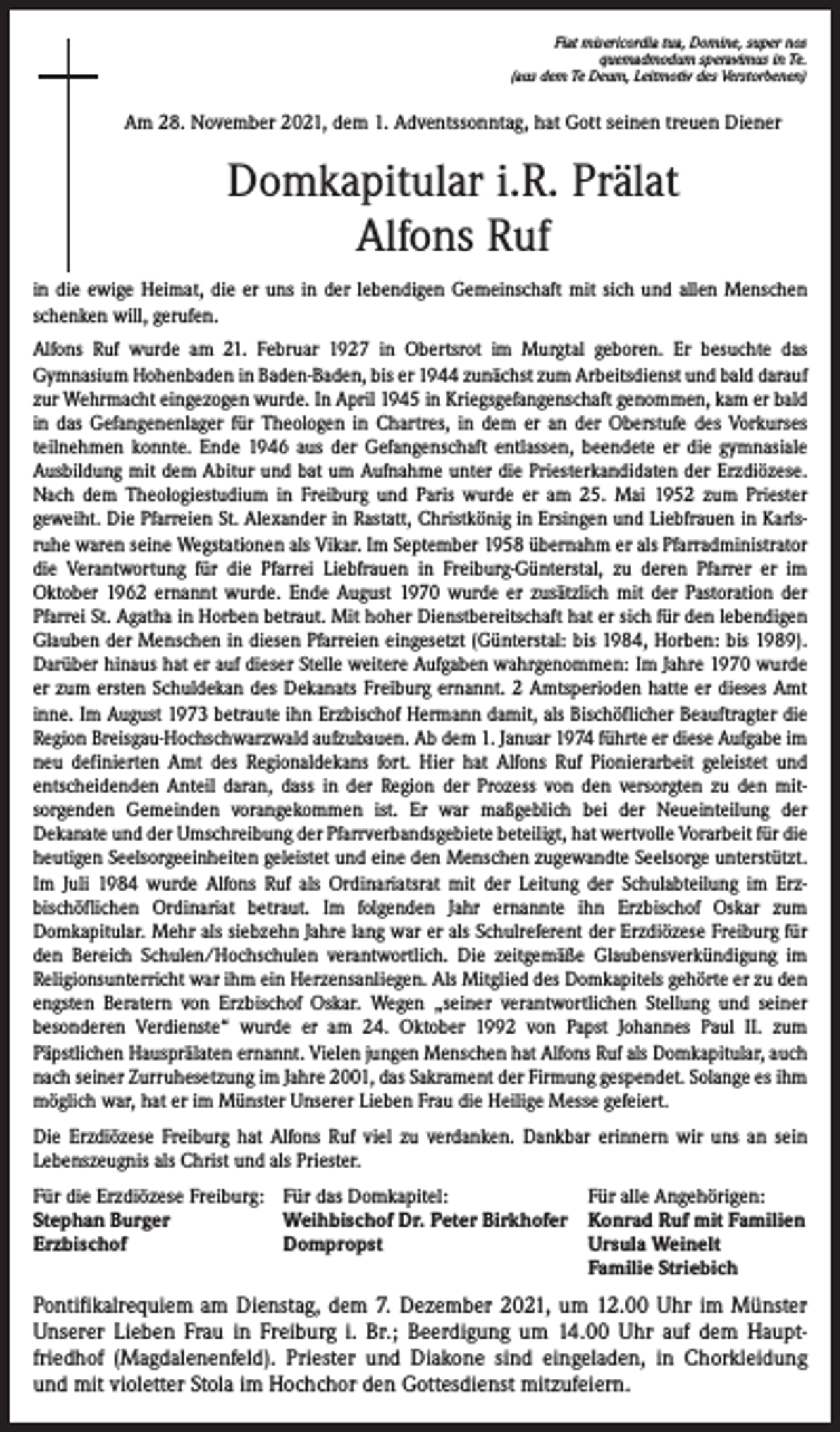 <p>Fiat misericordia tua, Domine, super nos<br />quemadmodum speravimus in Te.<br />(aus dem Te Deum, Leitmotiv des Verstorbenen)</p><p>Am 28. November 2021, dem 1. Adventssonntag, hat Gott seinen treuen Diener</p><p>Domkapitular i.R. Prälat<br />Alfons Ruf<br />in die ewige Heimat, die er uns in der lebendigen Gemeinschaft mit sich und allen Menschen<br />schenken will, gerufen.<br />Alfons Ruf wurde am 21. Februar 1927 in Obertsrot im Murgtal geboren. Er besuchte das<br />Gymnasium Hohenbaden in Baden-Baden, bis er 1944 zunächst zum Arbeitsdienst und bald darauf<br />zur Wehrmacht eingezogen wurde. In April 1945 in Kriegsgefangenschaft genommen, kam er bald<br />in das Gefangenenlager für Theologen in Chartres, in dem er an der Oberstufe des Vorkurses<br />teilnehmen konnte. Ende 1946 aus der Gefangenschaft entlassen, beendete er die gymnasiale<br />Ausbildung mit dem Abitur und bat um Aufnahme unter die Priesterkandidaten der Erzdiözese.<br />Nach dem Theologiestudium in Freiburg und Paris wurde er am 25. Mai 1952 zum Priester<br />geweiht. Die Pfarreien St. Alexander in Rastatt, Christkönig in Ersingen und Liebfrauen in Karlsruhe waren seine Wegstationen als Vikar. Im September 1958 übernahm er als Pfarradministrator<br />die Verantwortung für die Pfarrei Liebfrauen in Freiburg-Günterstal, zu deren Pfarrer er im<br />Oktober 1962 ernannt wurde. Ende August 1970 wurde er zusätzlich mit der Pastoration der<br />Pfarrei St. Agatha in Horben betraut. Mit hoher Dienstbereitschaft hat er sich für den lebendigen<br />Glauben der Menschen in diesen Pfarreien eingesetzt (Günterstal: bis 1984, Horben: bis 1989).<br />Darüber hinaus hat er auf dieser Stelle weitere Aufgaben wahrgenommen: Im Jahre 1970 wurde<br />er zum ersten Schuldekan des Dekanats Freiburg ernannt. 2 Amtsperioden hatte er dieses Amt<br />inne. Im August 1973 betraute ihn Erzbischof Hermann damit, als Bischöflicher Beauftragter die<br />Region Breisgau-Hochschwarzwald aufzubauen. Ab dem 1. Januar 1974 führte er diese Aufgabe im<br />neu definierten Amt des Regionaldekans fort. Hier hat Alfons Ruf Pionierarbeit geleistet und<br />entscheidenden Anteil daran, dass in der Region der Prozess von den versorgten zu den mitsorgenden Gemeinden vorangekommen ist. Er war maßgeblich bei der Neueinteilung der<br />Dekanate und der Umschreibung der Pfarrverbandsgebiete beteiligt, hat wertvolle Vorarbeit für die<br />heutigen Seelsorgeeinheiten geleistet und eine den Menschen zugewandte Seelsorge unterstützt.<br />Im Juli 1984 wurde Alfons Ruf als Ordinariatsrat mit der Leitung der Schulabteilung im Erzbischöflichen Ordinariat betraut. Im folgenden Jahr ernannte ihn Erzbischof Oskar zum<br />Domkapitular. Mehr als siebzehn Jahre lang war er als Schulreferent der Erzdiözese Freiburg für<br />den Bereich Schulen/Hochschulen verantwortlich. Die zeitgemäße Glaubensverkündigung im<br />Religionsunterricht war ihm ein Herzensanliegen. Als Mitglied des Domkapitels gehörte er zu den<br />engsten Beratern von Erzbischof Oskar. Wegen „seiner verantwortlichen Stellung und seiner<br />besonderen Verdienste“ wurde er am 24. Oktober 1992 von Papst Johannes Paul II. zum<br />Päpstlichen Hausprälaten ernannt. Vielen jungen Menschen hat Alfons Ruf als Domkapitular, auch<br />nach seiner Zurruhesetzung im Jahre 2001, das Sakrament der Firmung gespendet. Solange es ihm<br />möglich war, hat er im Münster Unserer Lieben Frau die Heilige Messe gefeiert.<br />Die Erzdiözese Freiburg hat Alfons Ruf viel zu verdanken. Dankbar erinnern wir uns an sein<br />Lebenszeugnis als Christ und als Priester.<br />Für die Erzdiözese Freiburg: Für das Domkapitel:<br />Für alle Angehörigen:<br />Stephan Burger<br />Weihbischof Dr. Peter Birkhofer Konrad Ruf mit Familien<br />Erzbischof<br />Dompropst Ursula Weinelt<br />Familie Striebich</p><p>Pontifikalrequiem am Dienstag, dem 7. Dezember 2021, um 12.00 Uhr im Münster<br />Unserer Lieben Frau in Freiburg i. Br.; Beerdigung um 14.00 Uhr auf dem Hauptfriedhof (Magdalenenfeld). Priester und Diakone sind eingeladen, in Chorkleidung<br />und mit violetter Stola im Hochchor den Gottesdienst mitzufeiern.</p>