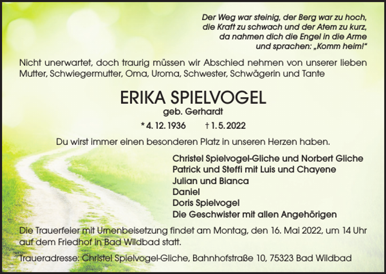 <p>Der Weg war steinig, der Berg war zu hoch,<br />die Kraft zu schwach und der Atem zu kurz,<br />da nahmen dich die Engel in die Arme<br />und sprachen: „Komm heim!“</p><p>Nicht unerwartet, doch traurig müssen wir Abschied nehmen von unserer lieben<br />Mutter, Schwiegermutter, Oma, Uroma, Schwester, Schwägerin und Tante</p><p>ERIKA SPIELVOGEL<br />geb. Gerhardt<br />* 4. 12. 1936 † 1. 5. 2022</p><p>Du wirst immer einen besonderen Platz in unseren Herzen haben.<br />Christel Spielvogel-Gliche und Norbert Gliche<br />Patrick und Steffi mit Luis und Chayene<br />Julian und Bianca<br />Daniel<br />Doris Spielvogel<br />Die Geschwister mit allen Angehörigen<br />Die Trauerfeier mit Urnenbeisetzung findet am Montag, den 16. Mai 2022, um 14 Uhr<br />auf dem Friedhof in Bad Wildbad statt.<br />Traueradresse: Christel Spielvogel-Gliche, Bahnhofstraße 10, 75323 Bad Wildbad</p>