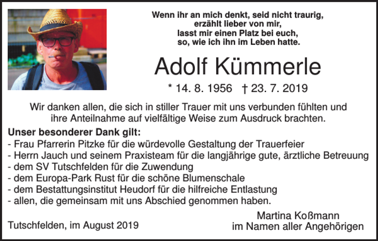 <p>Wenn ihr an mich denkt, seid nicht traurig,<br />erzählt lieber von mir,<br />lasst mir einen Platz bei euch,<br />so, wie ich ihn im Leben hatte.</p><p>Adolf Kümmerle<br />* 14. 8. 1956 † 23. 7. 2019<br />Wir danken allen, die sich in stiller Trauer mit uns verbunden fühlten und<br />ihre Anteilnahme auf vielfältige Weise zum Ausdruck brachten.<br />Unser besonderer Dank gilt:<br />- Frau Pfarrerin Pitzke für die würdevolle Gestaltung der Trauerfeier<br />- Herrn Jauch und seinem Praxisteam für die langjährige gute, ärztliche Betreuung<br />- dem SV Tutschfelden für die Zuwendung<br />- dem Europa-Park Rust für die schöne Blumenschale<br />- dem Bestattungsinstitut Heudorf für die hilfreiche Entlastung<br />- allen, die gemeinsam mit uns Abschied genommen haben.<br />Tutschfelden, im August 2019</p><p>Martina Koßmann<br />im Namen aller Angehörigen</p>