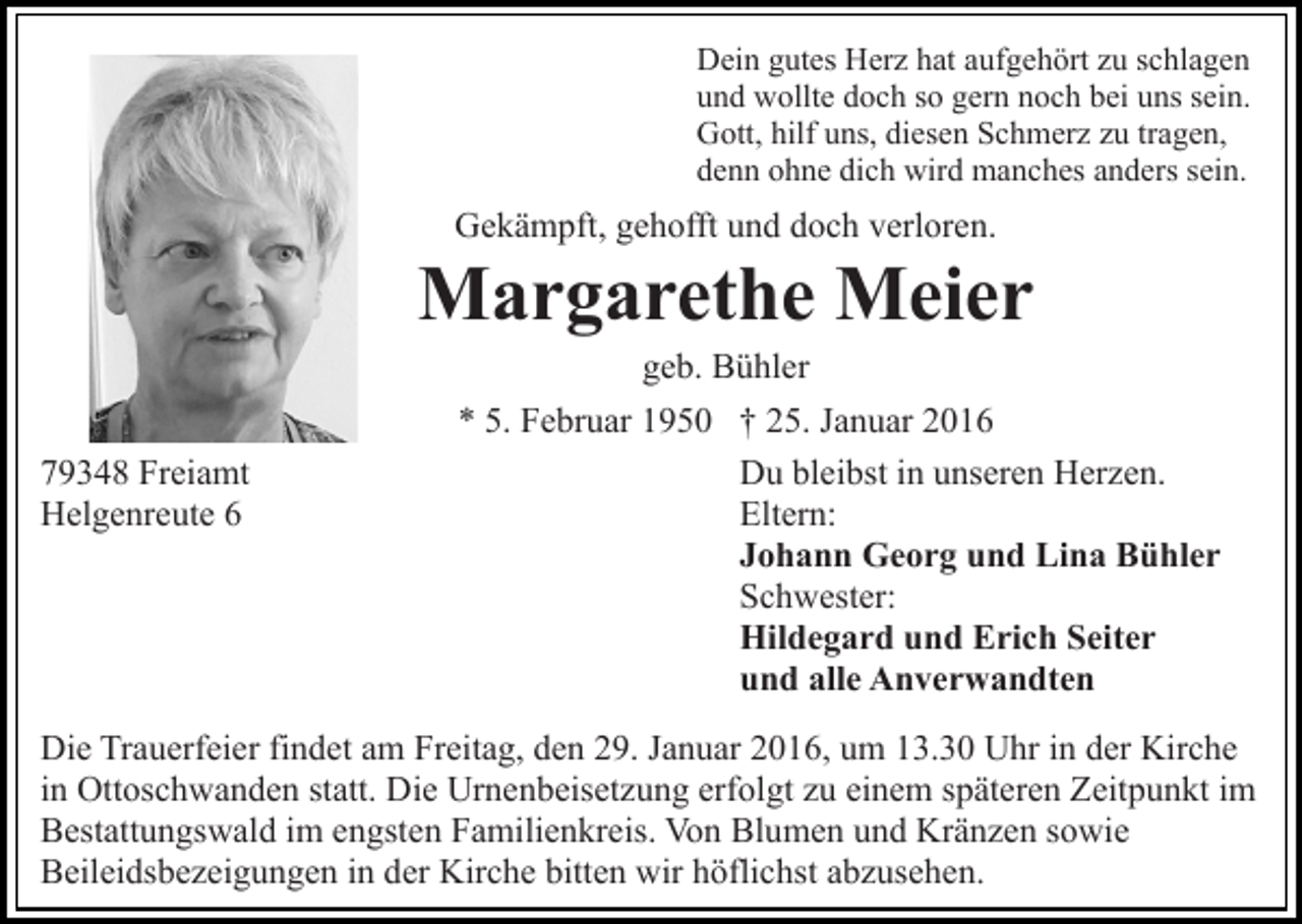 <p>Dein gutes Herz hat aufgehört zu schlagen<br />und wollte doch so gern noch bei uns sein.<br />Gott, hilf uns, diesen Schmerz zu tragen,<br />denn ohne dich wird manches anders sein.</p><p>Gekämpft, gehofft und doch verloren.</p><p>Margarethe Meier<br />geb. Bühler<br />79348 Freiamt<br />Helgenreute 6</p><p>* 5. Februar 1950 † 25. Januar 2016<br />Du bleibst in unseren Herzen.<br />Eltern:<br />Johann Georg und Lina Bühler<br />Schwester:<br />Hildegard und Erich Seiter<br />und alle Anverwandten</p><p>Die Trauerfeier findet am Freitag, den 29. Januar 2016, um 13.30 Uhr in der Kirche<br />in Ottoschwanden statt. Die Urnenbeisetzung erfolgt zu einem späteren Zeitpunkt im<br />Bestattungswald im engsten Familienkreis. Von Blumen und Kränzen sowie<br />Beileidsbezeigungen in der Kirche bitten wir höflichst abzusehen.</p>