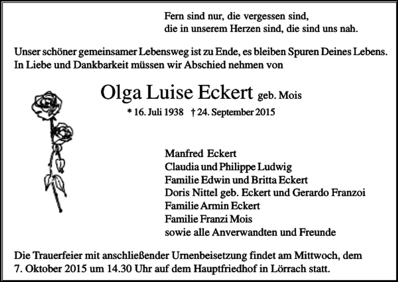 <p>Fern sind nur, die vergessen sind,<br />die in unserem Herzen sind, die sind uns nah.</p><p>Unser schöner gemeinsamer Lebensweg ist zu Ende, es bleiben Spuren Deines Lebens.<br />In Liebe und Dankbarkeit müssen wir Abschied nehmen von</p><p>Olga Luise Eckert geb. Mois<br />* 16. Juli 1938 † 24. September 2015</p><p>Manfred Eckert<br />Claudia und Philippe Ludwig<br />Familie Edwin und Britta Eckert<br />Doris Nittel geb. Eckert und Gerardo Franzoi<br />Familie Armin Eckert<br />Familie Franzi Mois<br />sowie alle Anverwandten und Freunde<br />Die Trauerfeier mit anschließender Urnenbeisetzung findet am Mittwoch, dem<br />7. Oktober 2015 um 14.30 Uhr auf dem Hauptfriedhof in Lörrach statt.</p>