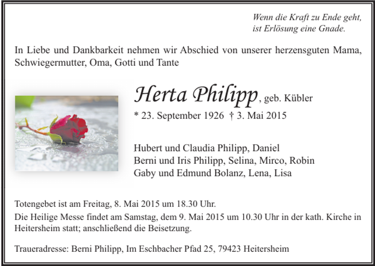 <p>Wenn die Kraft zu Ende geht,<br />ist Erlösung eine Gnade.</p><p>In Liebe und Dankbarkeit nehmen wir Abschied von unserer herzensguten Mama,<br />Schwiegermutter, Oma, Gotti und Tante</p><p>Herta Philip<br />Philipp , geb. Kübler</p><p>* 23. September 1926 † 3. Mai 2015</p><p>Hubert und Claudia Philipp, Daniel<br />Berni und Iris Philipp, Selina, Mirco, Robin<br />Gaby und Edmund Bolanz, Lena, Lisa<br />Totengebet ist am Freitag, 8. Mai 2015 um 18.30 Uhr.<br />Die Heilige Messe findet am Samstag, dem 9. Mai 2015 um 10.30 Uhr in der kath. Kirche in<br />Heitersheim statt; anschließend die Beisetzung.<br />Traueradresse: Berni Philipp, Im Eschbacher Pfad 25, 79423 Heitersheim</p>