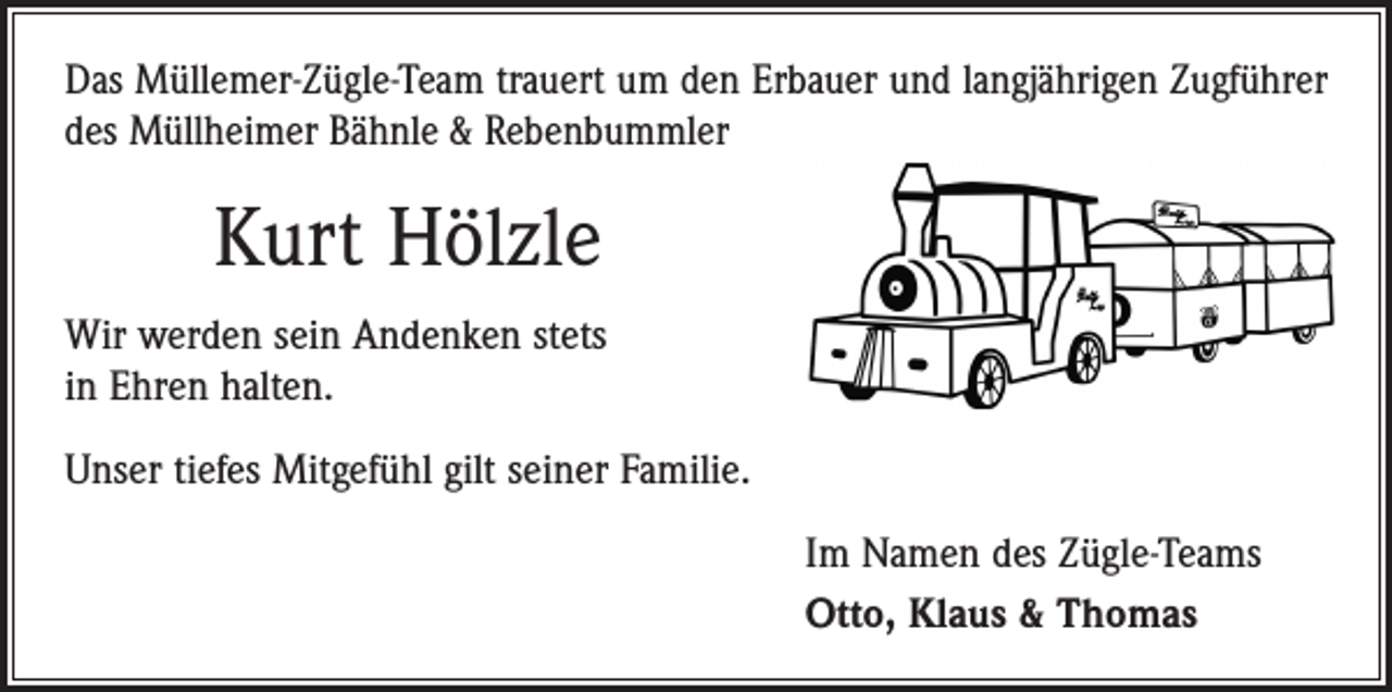 <p>Das Müllemer-Zügle-Team trauert um den Erbauer und langjährigen Zugführer<br />des Müllheimer Bähnle &amp; Rebenbummler</p><p>Kurt Hölzle<br />Wir werden sein Andenken stets<br />in Ehren halten.<br />Unser tiefes Mitgefühl gilt seiner Familie.<br />Im Namen des Zügle-Teams<br />Otto, Klaus &amp; Thomas</p>
