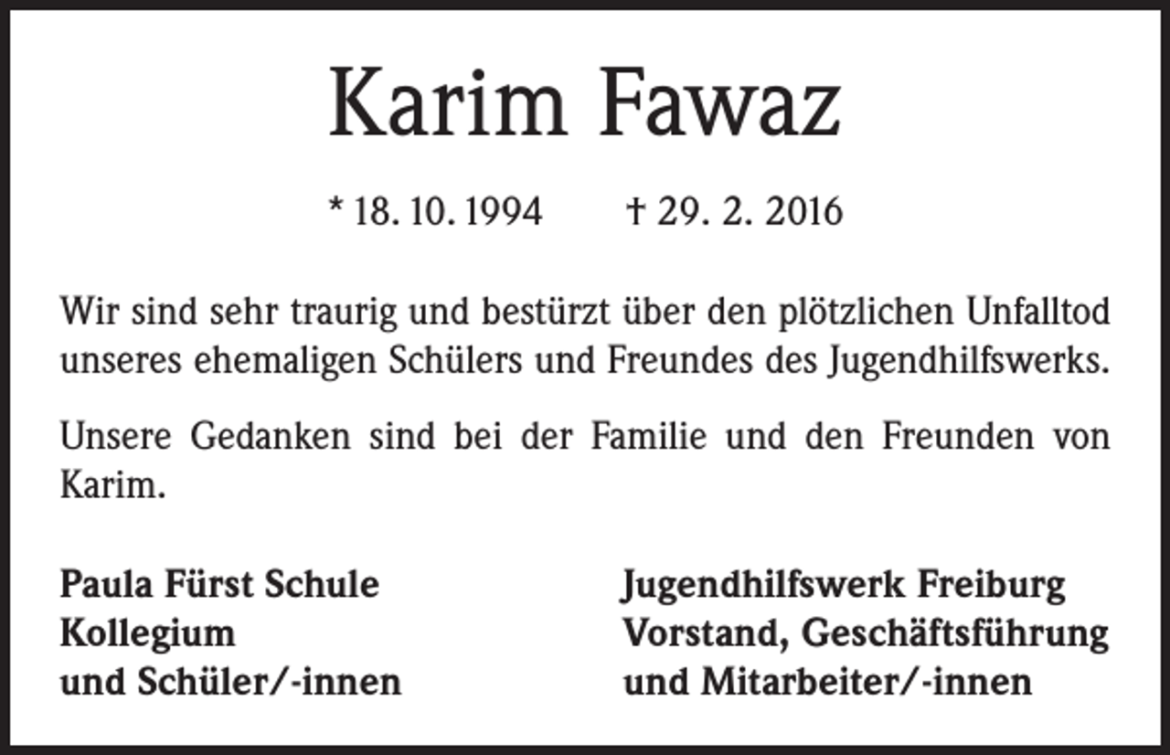 <p>Karim Fawaz<br />* 18. 10. 1994 † 29. 2. 2016<br />Wir sind sehr traurig und bestürzt über den plötzlichen Unfalltod<br />unseres ehemaligen Schülers und Freundes des Jugendhilfswerks.<br />Unsere Gedanken sind bei der Familie und den Freunden von<br />Karim.<br />Paula Fürst Schule<br />Kollegium<br />und Schüler/-innen</p><p>Jugendhilfswerk Freiburg<br />Vorstand, Geschäftsführung<br />und Mitarbeiter/-innen</p>