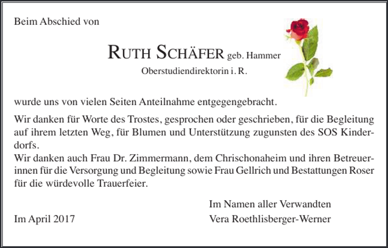 <p>Beim Abschied von</p><p>RUTH SCHÄFER geb. Hammer<br />Oberstudiendirektorin i. R.</p><p>wurde uns von vielen Seiten Anteilnahme entgegengebracht.<br />Wir danken für Worte des Trostes, gesprochen oder geschrieben, für die Begleitung<br />auf ihrem letzten Weg, für Blumen und Unterstützung zugunsten des SOS Kinderdorfs.<br />Wir danken auch Frau Dr. Zimmermann, dem Chrischonaheim und ihren Betreuerinnen für die Versorgung und Begleitung sowie Frau Gellrich und Bestattungen Roser<br />für die würdevolle Trauerfeier.<br />Im April 2017</p><p>Im Namen aller Verwandten<br />Vera Roethlisberger-Werner</p>