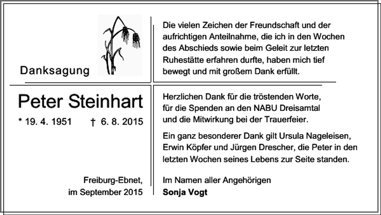 <p>Die vielen Zeichen der Freundschaft und der<br />aufrichtigen Anteilnahme, die ich in den Wochen<br />des Abschieds sowie beim Geleit zur letzten<br />Ruhestätte erfahren durfte, haben mich tief<br />bewegt und mit großem Dank erfüllt.</p><p>Danksagung</p><p>Peter Steinhart<br />* 19. 4. 1951</p><p>† 6. 8. 2015</p><p>Herzlichen Dank für die tröstenden Worte,<br />für die Spenden an den NABU Dreisamtal<br />und die Mitwirkung bei der Trauerfeier.<br />Ein ganz besonderer Dank gilt Ursula Nageleisen,<br />Erwin Köpfer und Jürgen Drescher, die Peter in den<br />letzten Wochen seines Lebens zur Seite standen.</p><p>Freiburg-Ebnet,<br />im September 2015</p><p>Im Namen aller Angehörigen<br />Sonja Vogt</p>