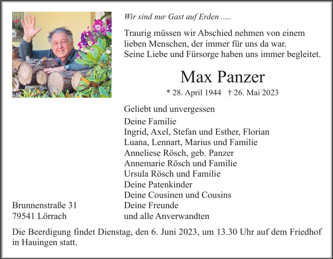 <p>Wir sind nur Gast auf Erden .....</p><p>Traurig müssen wir Abschied nehmen von einem<br />lieben Menschen, der immer für uns da war.<br />Seine Liebe und Fürsorge haben uns immer begleitet.</p><p>Max Panzer<br />* 28. April 1944 † 26. Mai 2023</p><p>Brunnenstraße 31<br />79541 Lörrach</p><p>Geliebt und unvergessen<br />Deine Familie<br />Ingrid, Axel, Stefan und Esther, Florian<br />Luana, Lennart, Marius und Familie<br />Anneliese Rösch, geb. Panzer<br />Annemarie Rösch und Familie<br />Ursula Rösch und Familie<br />Deine Patenkinder<br />Deine Cousinen und Cousins<br />Deine Freunde<br />und alle Anverwandten</p><p>Die Beerdigung findet Dienstag, den 6. Juni 2023, um 13.30 Uhr auf dem Friedhof<br />in Hauingen statt.</p>